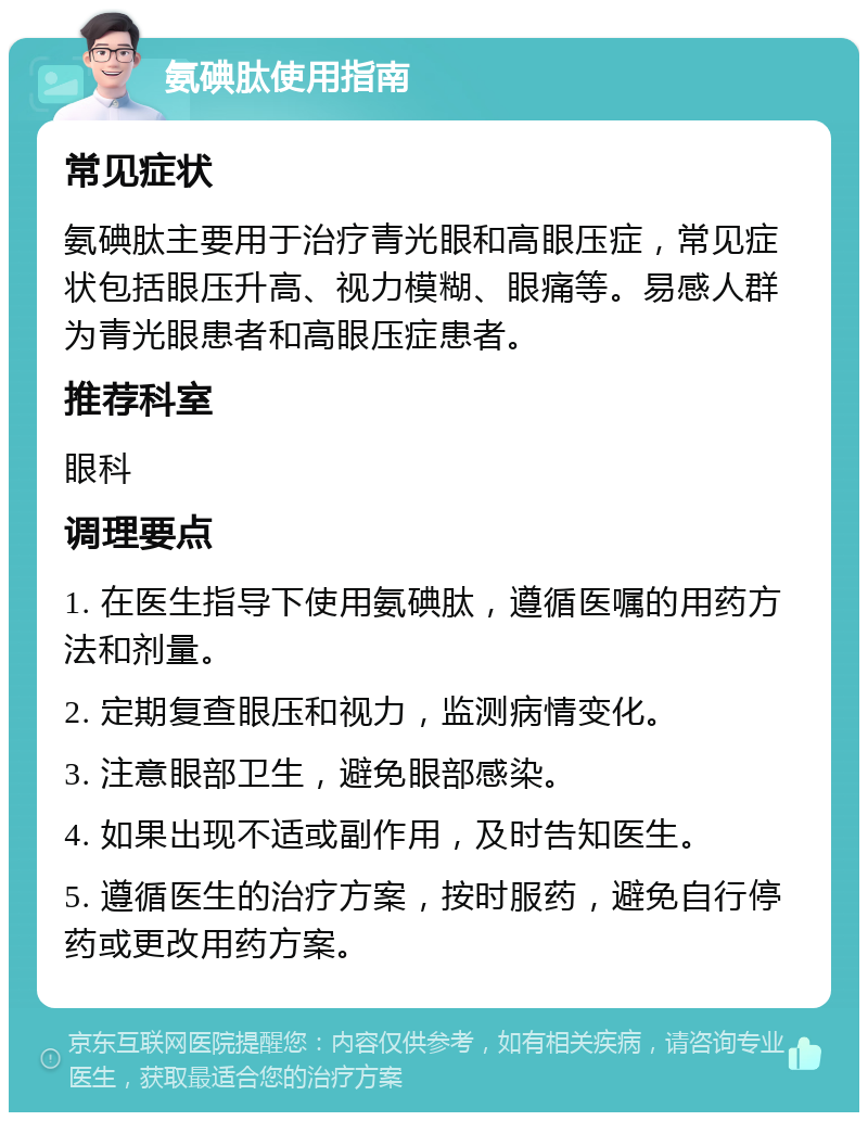 氨碘肽使用指南 常见症状 氨碘肽主要用于治疗青光眼和高眼压症，常见症状包括眼压升高、视力模糊、眼痛等。易感人群为青光眼患者和高眼压症患者。 推荐科室 眼科 调理要点 1. 在医生指导下使用氨碘肽，遵循医嘱的用药方法和剂量。 2. 定期复查眼压和视力，监测病情变化。 3. 注意眼部卫生，避免眼部感染。 4. 如果出现不适或副作用，及时告知医生。 5. 遵循医生的治疗方案，按时服药，避免自行停药或更改用药方案。