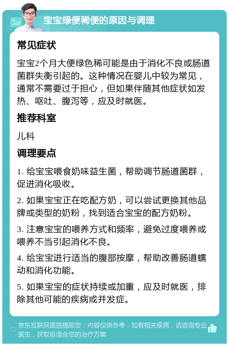 宝宝绿便稀便的原因与调理 常见症状 宝宝2个月大便绿色稀可能是由于消化不良或肠道菌群失衡引起的。这种情况在婴儿中较为常见，通常不需要过于担心，但如果伴随其他症状如发热、呕吐、腹泻等，应及时就医。 推荐科室 儿科 调理要点 1. 给宝宝喂食奶味益生菌，帮助调节肠道菌群，促进消化吸收。 2. 如果宝宝正在吃配方奶，可以尝试更换其他品牌或类型的奶粉，找到适合宝宝的配方奶粉。 3. 注意宝宝的喂养方式和频率，避免过度喂养或喂养不当引起消化不良。 4. 给宝宝进行适当的腹部按摩，帮助改善肠道蠕动和消化功能。 5. 如果宝宝的症状持续或加重，应及时就医，排除其他可能的疾病或并发症。