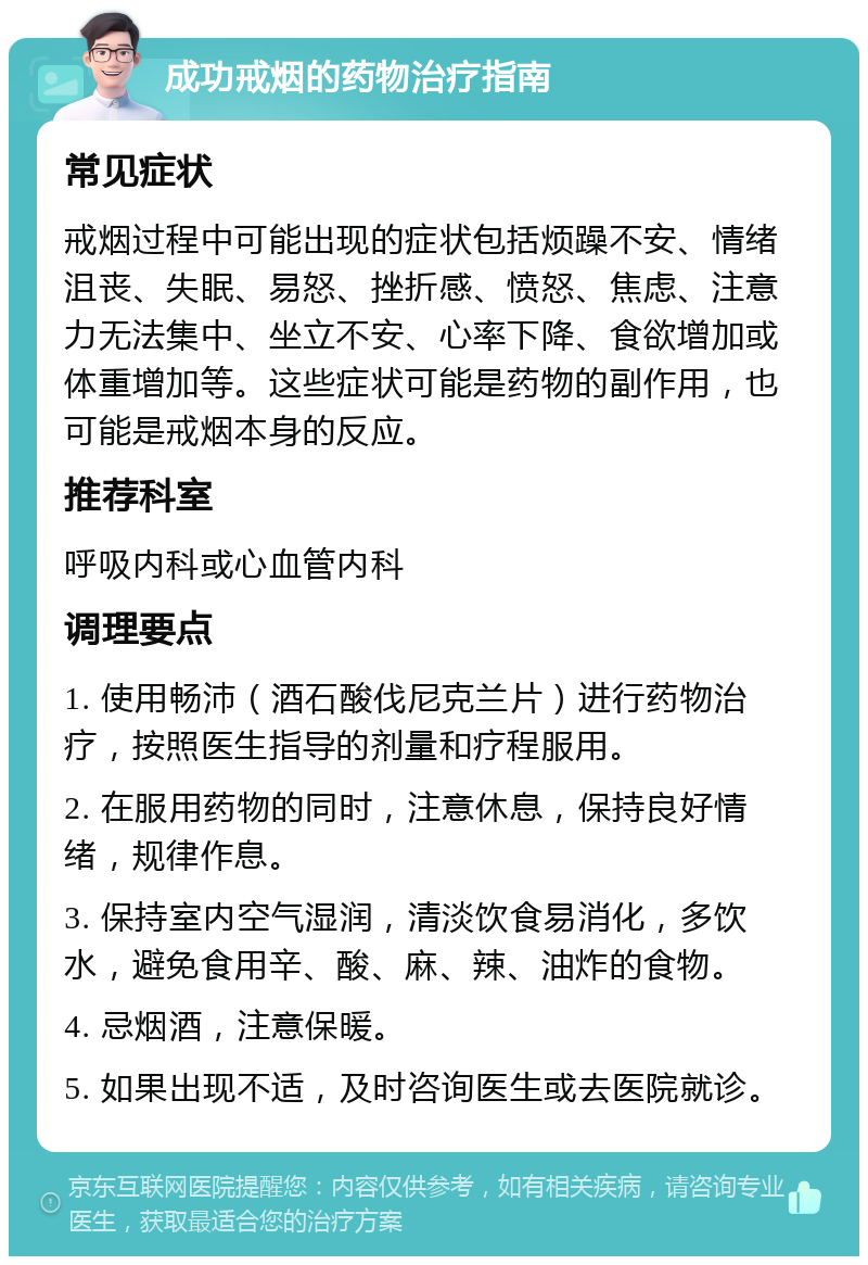 成功戒烟的药物治疗指南 常见症状 戒烟过程中可能出现的症状包括烦躁不安、情绪沮丧、失眠、易怒、挫折感、愤怒、焦虑、注意力无法集中、坐立不安、心率下降、食欲增加或体重增加等。这些症状可能是药物的副作用，也可能是戒烟本身的反应。 推荐科室 呼吸内科或心血管内科 调理要点 1. 使用畅沛（酒石酸伐尼克兰片）进行药物治疗，按照医生指导的剂量和疗程服用。 2. 在服用药物的同时，注意休息，保持良好情绪，规律作息。 3. 保持室内空气湿润，清淡饮食易消化，多饮水，避免食用辛、酸、麻、辣、油炸的食物。 4. 忌烟酒，注意保暖。 5. 如果出现不适，及时咨询医生或去医院就诊。