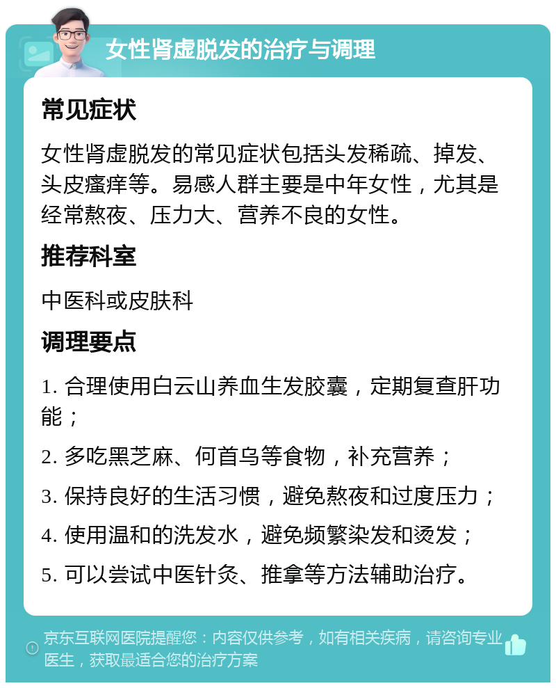 女性肾虚脱发的治疗与调理 常见症状 女性肾虚脱发的常见症状包括头发稀疏、掉发、头皮瘙痒等。易感人群主要是中年女性，尤其是经常熬夜、压力大、营养不良的女性。 推荐科室 中医科或皮肤科 调理要点 1. 合理使用白云山养血生发胶囊，定期复查肝功能； 2. 多吃黑芝麻、何首乌等食物，补充营养； 3. 保持良好的生活习惯，避免熬夜和过度压力； 4. 使用温和的洗发水，避免频繁染发和烫发； 5. 可以尝试中医针灸、推拿等方法辅助治疗。