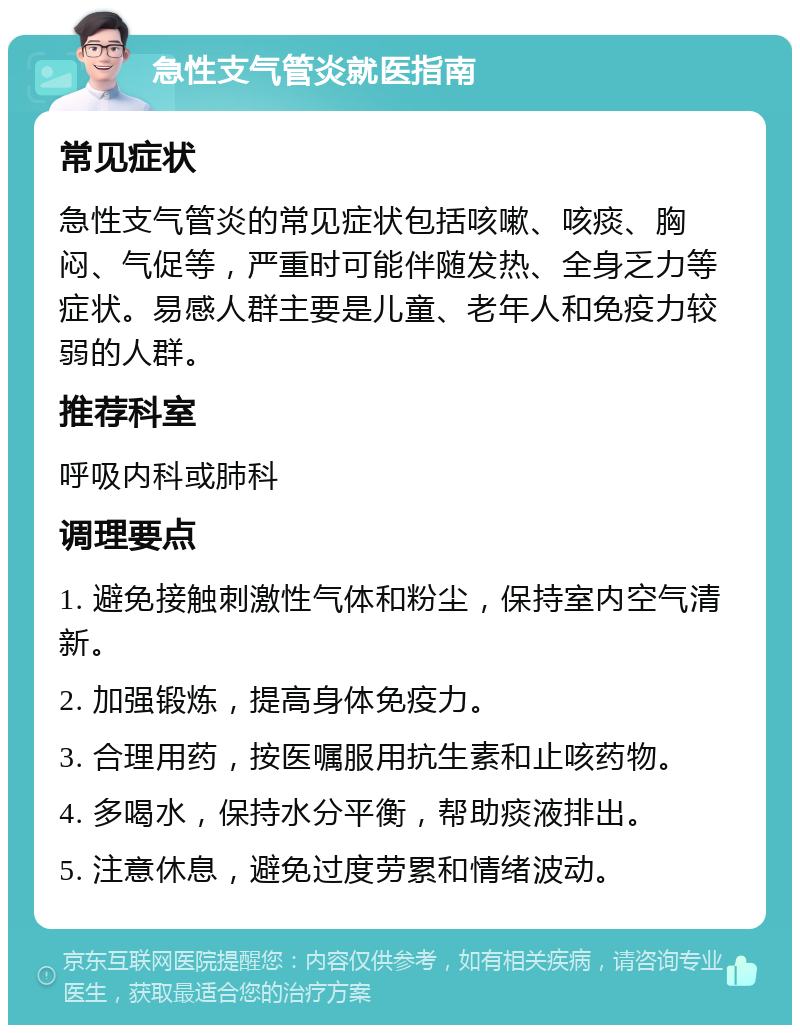 急性支气管炎就医指南 常见症状 急性支气管炎的常见症状包括咳嗽、咳痰、胸闷、气促等，严重时可能伴随发热、全身乏力等症状。易感人群主要是儿童、老年人和免疫力较弱的人群。 推荐科室 呼吸内科或肺科 调理要点 1. 避免接触刺激性气体和粉尘，保持室内空气清新。 2. 加强锻炼，提高身体免疫力。 3. 合理用药，按医嘱服用抗生素和止咳药物。 4. 多喝水，保持水分平衡，帮助痰液排出。 5. 注意休息，避免过度劳累和情绪波动。