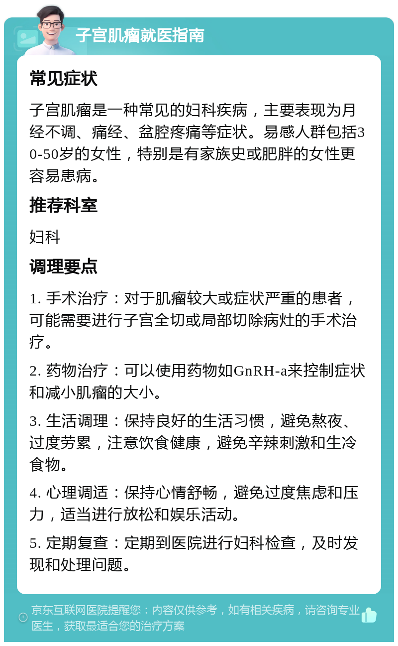 子宫肌瘤就医指南 常见症状 子宫肌瘤是一种常见的妇科疾病，主要表现为月经不调、痛经、盆腔疼痛等症状。易感人群包括30-50岁的女性，特别是有家族史或肥胖的女性更容易患病。 推荐科室 妇科 调理要点 1. 手术治疗：对于肌瘤较大或症状严重的患者，可能需要进行子宫全切或局部切除病灶的手术治疗。 2. 药物治疗：可以使用药物如GnRH-a来控制症状和减小肌瘤的大小。 3. 生活调理：保持良好的生活习惯，避免熬夜、过度劳累，注意饮食健康，避免辛辣刺激和生冷食物。 4. 心理调适：保持心情舒畅，避免过度焦虑和压力，适当进行放松和娱乐活动。 5. 定期复查：定期到医院进行妇科检查，及时发现和处理问题。