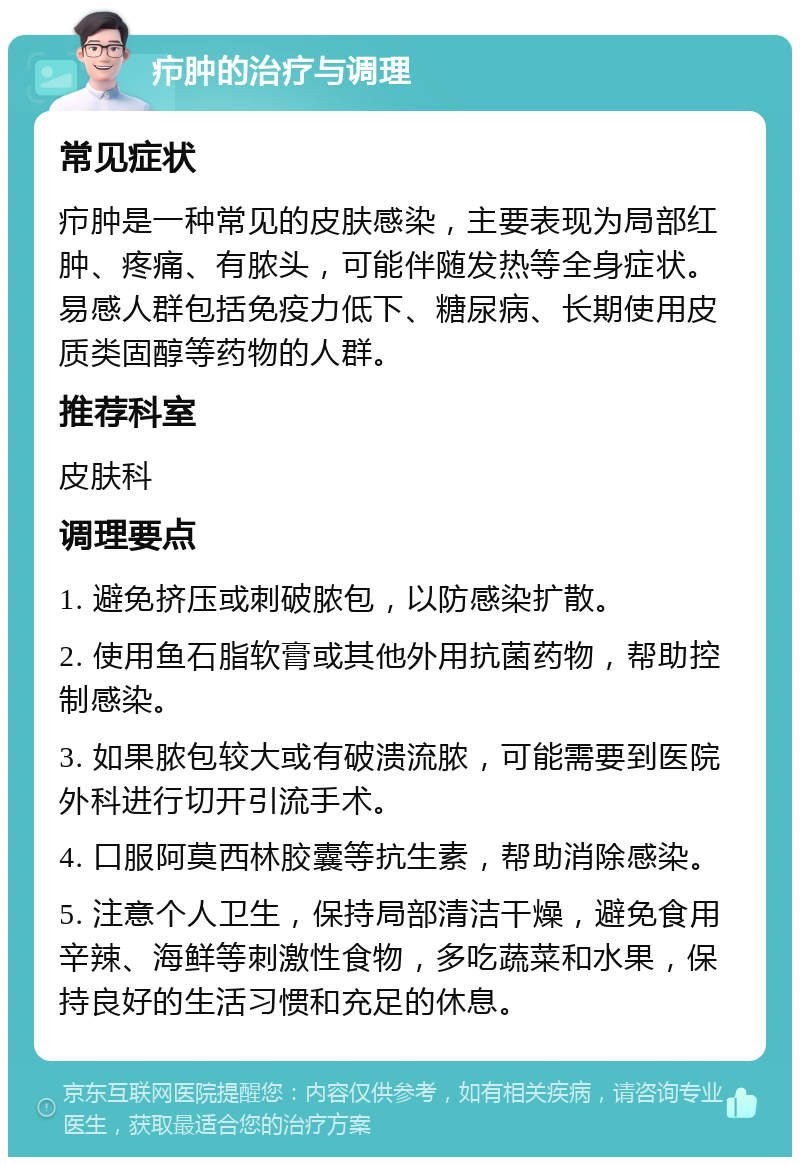 疖肿的治疗与调理 常见症状 疖肿是一种常见的皮肤感染，主要表现为局部红肿、疼痛、有脓头，可能伴随发热等全身症状。易感人群包括免疫力低下、糖尿病、长期使用皮质类固醇等药物的人群。 推荐科室 皮肤科 调理要点 1. 避免挤压或刺破脓包，以防感染扩散。 2. 使用鱼石脂软膏或其他外用抗菌药物，帮助控制感染。 3. 如果脓包较大或有破溃流脓，可能需要到医院外科进行切开引流手术。 4. 口服阿莫西林胶囊等抗生素，帮助消除感染。 5. 注意个人卫生，保持局部清洁干燥，避免食用辛辣、海鲜等刺激性食物，多吃蔬菜和水果，保持良好的生活习惯和充足的休息。