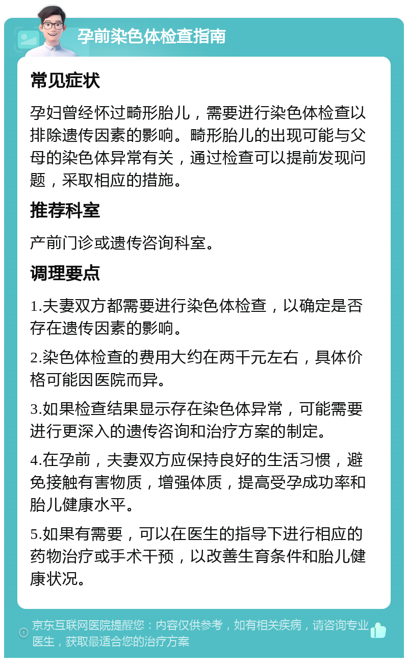 孕前染色体检查指南 常见症状 孕妇曾经怀过畸形胎儿，需要进行染色体检查以排除遗传因素的影响。畸形胎儿的出现可能与父母的染色体异常有关，通过检查可以提前发现问题，采取相应的措施。 推荐科室 产前门诊或遗传咨询科室。 调理要点 1.夫妻双方都需要进行染色体检查，以确定是否存在遗传因素的影响。 2.染色体检查的费用大约在两千元左右，具体价格可能因医院而异。 3.如果检查结果显示存在染色体异常，可能需要进行更深入的遗传咨询和治疗方案的制定。 4.在孕前，夫妻双方应保持良好的生活习惯，避免接触有害物质，增强体质，提高受孕成功率和胎儿健康水平。 5.如果有需要，可以在医生的指导下进行相应的药物治疗或手术干预，以改善生育条件和胎儿健康状况。