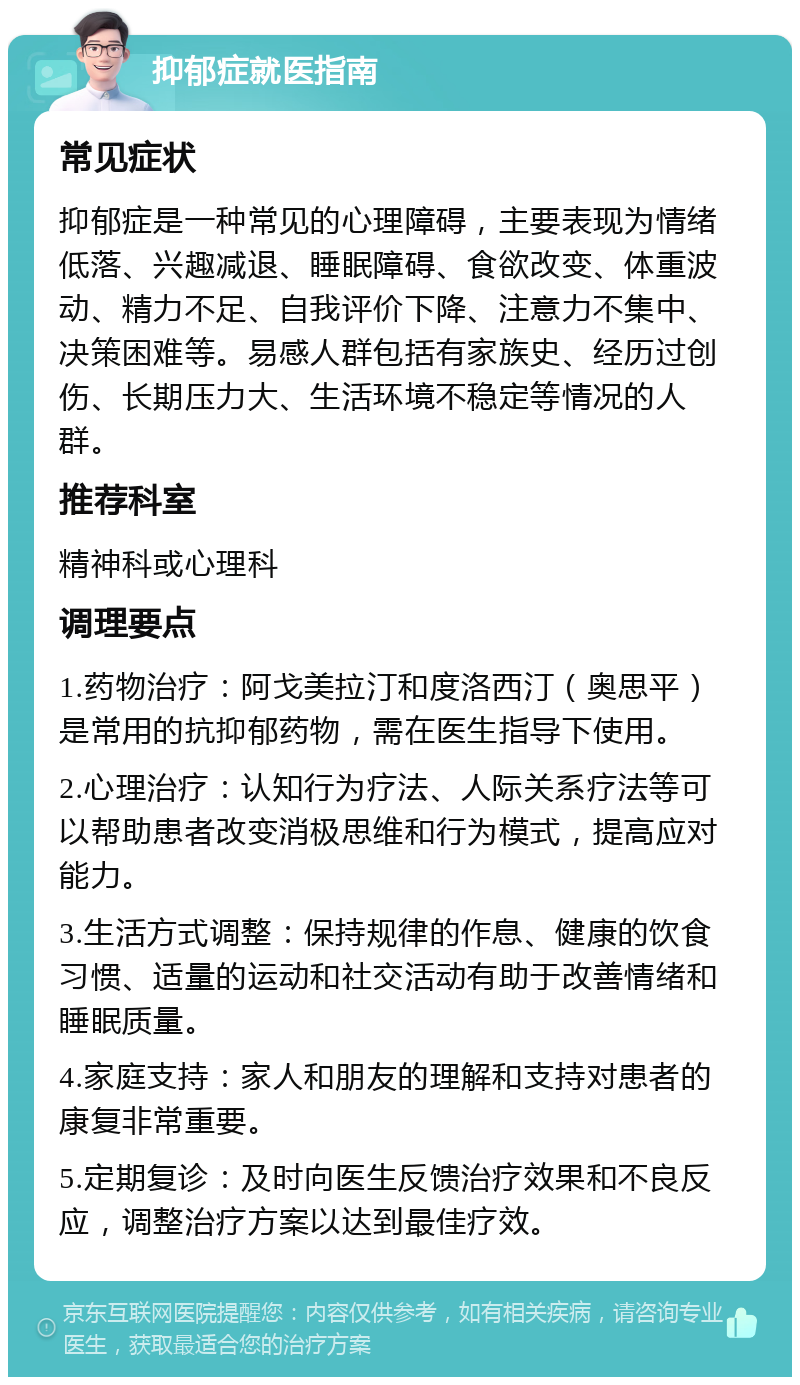 抑郁症就医指南 常见症状 抑郁症是一种常见的心理障碍，主要表现为情绪低落、兴趣减退、睡眠障碍、食欲改变、体重波动、精力不足、自我评价下降、注意力不集中、决策困难等。易感人群包括有家族史、经历过创伤、长期压力大、生活环境不稳定等情况的人群。 推荐科室 精神科或心理科 调理要点 1.药物治疗：阿戈美拉汀和度洛西汀（奥思平）是常用的抗抑郁药物，需在医生指导下使用。 2.心理治疗：认知行为疗法、人际关系疗法等可以帮助患者改变消极思维和行为模式，提高应对能力。 3.生活方式调整：保持规律的作息、健康的饮食习惯、适量的运动和社交活动有助于改善情绪和睡眠质量。 4.家庭支持：家人和朋友的理解和支持对患者的康复非常重要。 5.定期复诊：及时向医生反馈治疗效果和不良反应，调整治疗方案以达到最佳疗效。