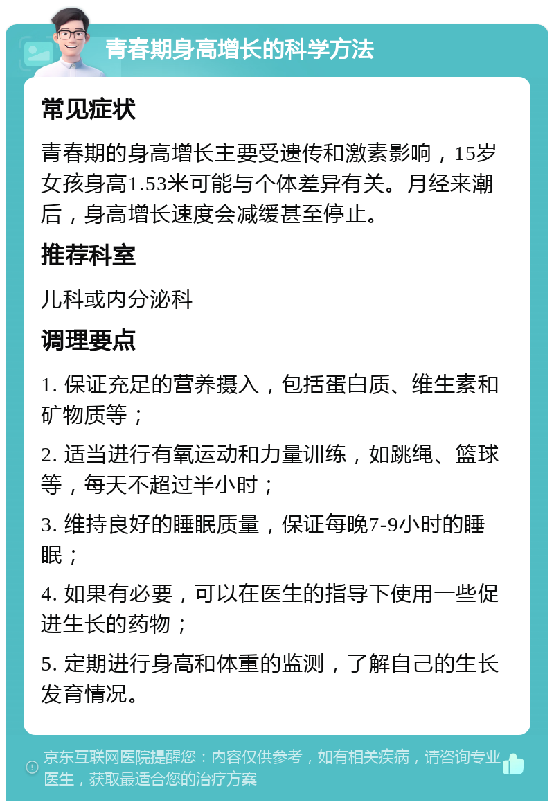 青春期身高增长的科学方法 常见症状 青春期的身高增长主要受遗传和激素影响，15岁女孩身高1.53米可能与个体差异有关。月经来潮后，身高增长速度会减缓甚至停止。 推荐科室 儿科或内分泌科 调理要点 1. 保证充足的营养摄入，包括蛋白质、维生素和矿物质等； 2. 适当进行有氧运动和力量训练，如跳绳、篮球等，每天不超过半小时； 3. 维持良好的睡眠质量，保证每晚7-9小时的睡眠； 4. 如果有必要，可以在医生的指导下使用一些促进生长的药物； 5. 定期进行身高和体重的监测，了解自己的生长发育情况。