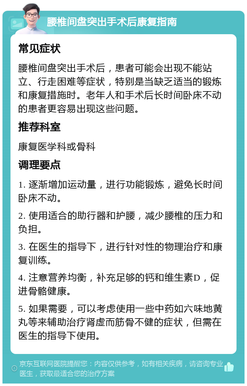 腰椎间盘突出手术后康复指南 常见症状 腰椎间盘突出手术后，患者可能会出现不能站立、行走困难等症状，特别是当缺乏适当的锻炼和康复措施时。老年人和手术后长时间卧床不动的患者更容易出现这些问题。 推荐科室 康复医学科或骨科 调理要点 1. 逐渐增加运动量，进行功能锻炼，避免长时间卧床不动。 2. 使用适合的助行器和护腰，减少腰椎的压力和负担。 3. 在医生的指导下，进行针对性的物理治疗和康复训练。 4. 注意营养均衡，补充足够的钙和维生素D，促进骨骼健康。 5. 如果需要，可以考虑使用一些中药如六味地黄丸等来辅助治疗肾虚而筋骨不健的症状，但需在医生的指导下使用。