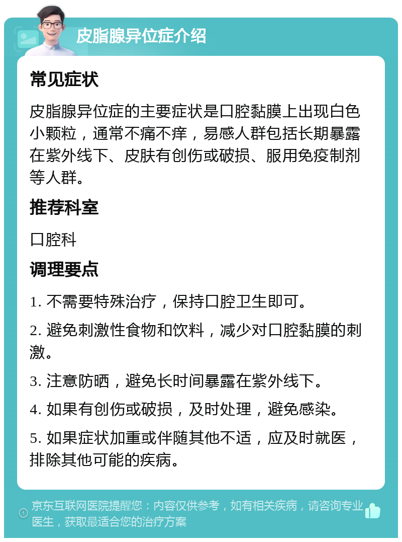 皮脂腺异位症介绍 常见症状 皮脂腺异位症的主要症状是口腔黏膜上出现白色小颗粒，通常不痛不痒，易感人群包括长期暴露在紫外线下、皮肤有创伤或破损、服用免疫制剂等人群。 推荐科室 口腔科 调理要点 1. 不需要特殊治疗，保持口腔卫生即可。 2. 避免刺激性食物和饮料，减少对口腔黏膜的刺激。 3. 注意防晒，避免长时间暴露在紫外线下。 4. 如果有创伤或破损，及时处理，避免感染。 5. 如果症状加重或伴随其他不适，应及时就医，排除其他可能的疾病。