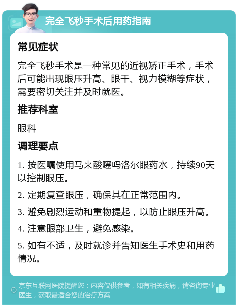 完全飞秒手术后用药指南 常见症状 完全飞秒手术是一种常见的近视矫正手术，手术后可能出现眼压升高、眼干、视力模糊等症状，需要密切关注并及时就医。 推荐科室 眼科 调理要点 1. 按医嘱使用马来酸噻吗洛尔眼药水，持续90天以控制眼压。 2. 定期复查眼压，确保其在正常范围内。 3. 避免剧烈运动和重物提起，以防止眼压升高。 4. 注意眼部卫生，避免感染。 5. 如有不适，及时就诊并告知医生手术史和用药情况。