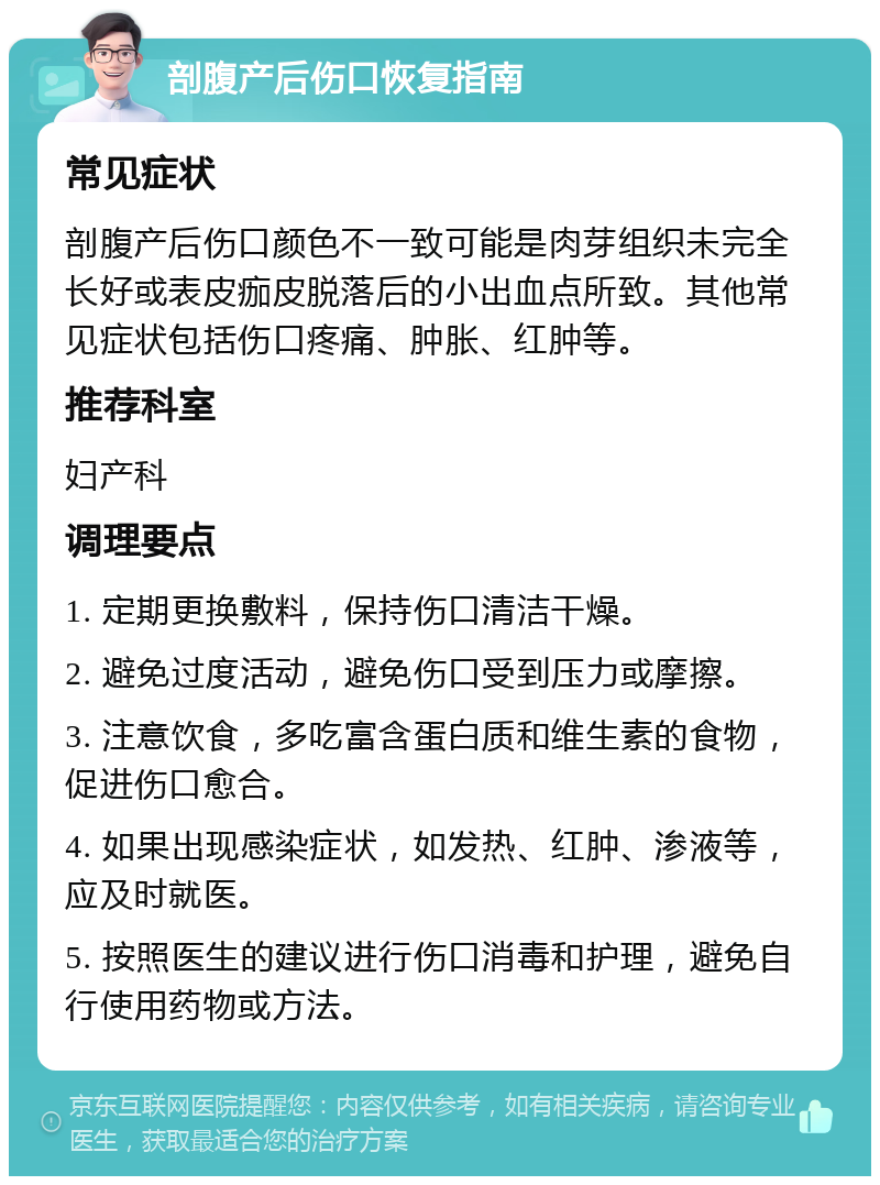 剖腹产后伤口恢复指南 常见症状 剖腹产后伤口颜色不一致可能是肉芽组织未完全长好或表皮痂皮脱落后的小出血点所致。其他常见症状包括伤口疼痛、肿胀、红肿等。 推荐科室 妇产科 调理要点 1. 定期更换敷料，保持伤口清洁干燥。 2. 避免过度活动，避免伤口受到压力或摩擦。 3. 注意饮食，多吃富含蛋白质和维生素的食物，促进伤口愈合。 4. 如果出现感染症状，如发热、红肿、渗液等，应及时就医。 5. 按照医生的建议进行伤口消毒和护理，避免自行使用药物或方法。