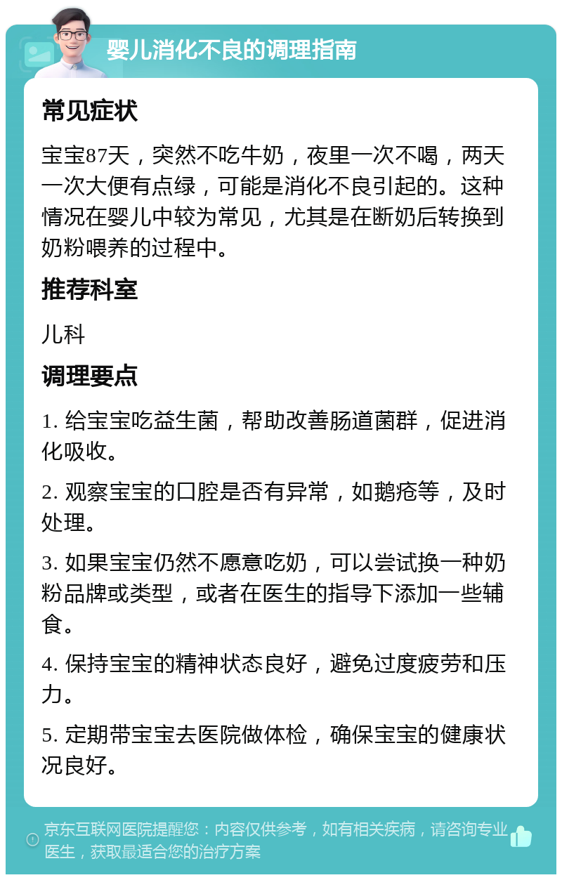 婴儿消化不良的调理指南 常见症状 宝宝87天，突然不吃牛奶，夜里一次不喝，两天一次大便有点绿，可能是消化不良引起的。这种情况在婴儿中较为常见，尤其是在断奶后转换到奶粉喂养的过程中。 推荐科室 儿科 调理要点 1. 给宝宝吃益生菌，帮助改善肠道菌群，促进消化吸收。 2. 观察宝宝的口腔是否有异常，如鹅疮等，及时处理。 3. 如果宝宝仍然不愿意吃奶，可以尝试换一种奶粉品牌或类型，或者在医生的指导下添加一些辅食。 4. 保持宝宝的精神状态良好，避免过度疲劳和压力。 5. 定期带宝宝去医院做体检，确保宝宝的健康状况良好。