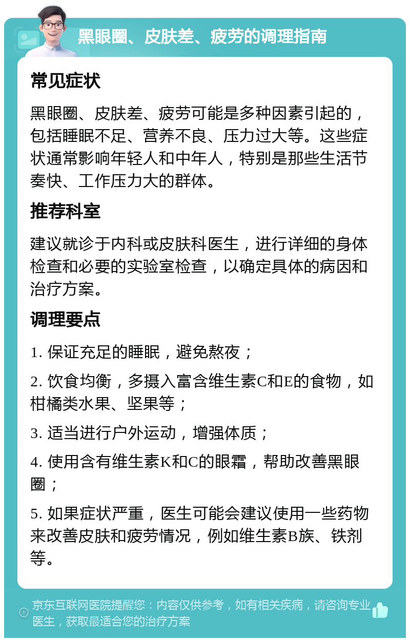 黑眼圈、皮肤差、疲劳的调理指南 常见症状 黑眼圈、皮肤差、疲劳可能是多种因素引起的，包括睡眠不足、营养不良、压力过大等。这些症状通常影响年轻人和中年人，特别是那些生活节奏快、工作压力大的群体。 推荐科室 建议就诊于内科或皮肤科医生，进行详细的身体检查和必要的实验室检查，以确定具体的病因和治疗方案。 调理要点 1. 保证充足的睡眠，避免熬夜； 2. 饮食均衡，多摄入富含维生素C和E的食物，如柑橘类水果、坚果等； 3. 适当进行户外运动，增强体质； 4. 使用含有维生素K和C的眼霜，帮助改善黑眼圈； 5. 如果症状严重，医生可能会建议使用一些药物来改善皮肤和疲劳情况，例如维生素B族、铁剂等。