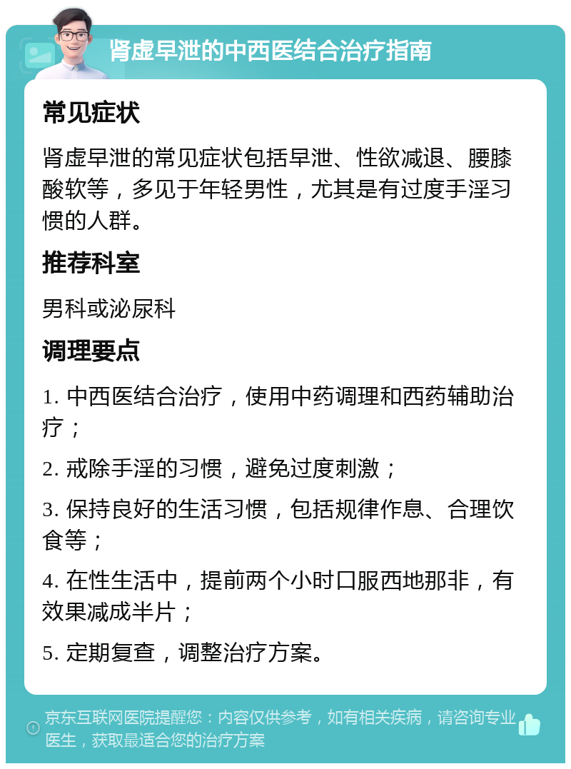 肾虚早泄的中西医结合治疗指南 常见症状 肾虚早泄的常见症状包括早泄、性欲减退、腰膝酸软等，多见于年轻男性，尤其是有过度手淫习惯的人群。 推荐科室 男科或泌尿科 调理要点 1. 中西医结合治疗，使用中药调理和西药辅助治疗； 2. 戒除手淫的习惯，避免过度刺激； 3. 保持良好的生活习惯，包括规律作息、合理饮食等； 4. 在性生活中，提前两个小时口服西地那非，有效果减成半片； 5. 定期复查，调整治疗方案。