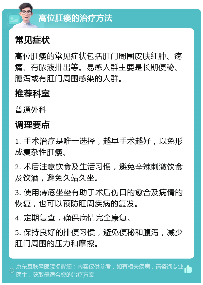 高位肛瘘的治疗方法 常见症状 高位肛瘘的常见症状包括肛门周围皮肤红肿、疼痛、有脓液排出等。易感人群主要是长期便秘、腹泻或有肛门周围感染的人群。 推荐科室 普通外科 调理要点 1. 手术治疗是唯一选择，越早手术越好，以免形成复杂性肛瘘。 2. 术后注意饮食及生活习惯，避免辛辣刺激饮食及饮酒，避免久站久坐。 3. 使用痔疮坐垫有助于术后伤口的愈合及病情的恢复，也可以预防肛周疾病的复发。 4. 定期复查，确保病情完全康复。 5. 保持良好的排便习惯，避免便秘和腹泻，减少肛门周围的压力和摩擦。