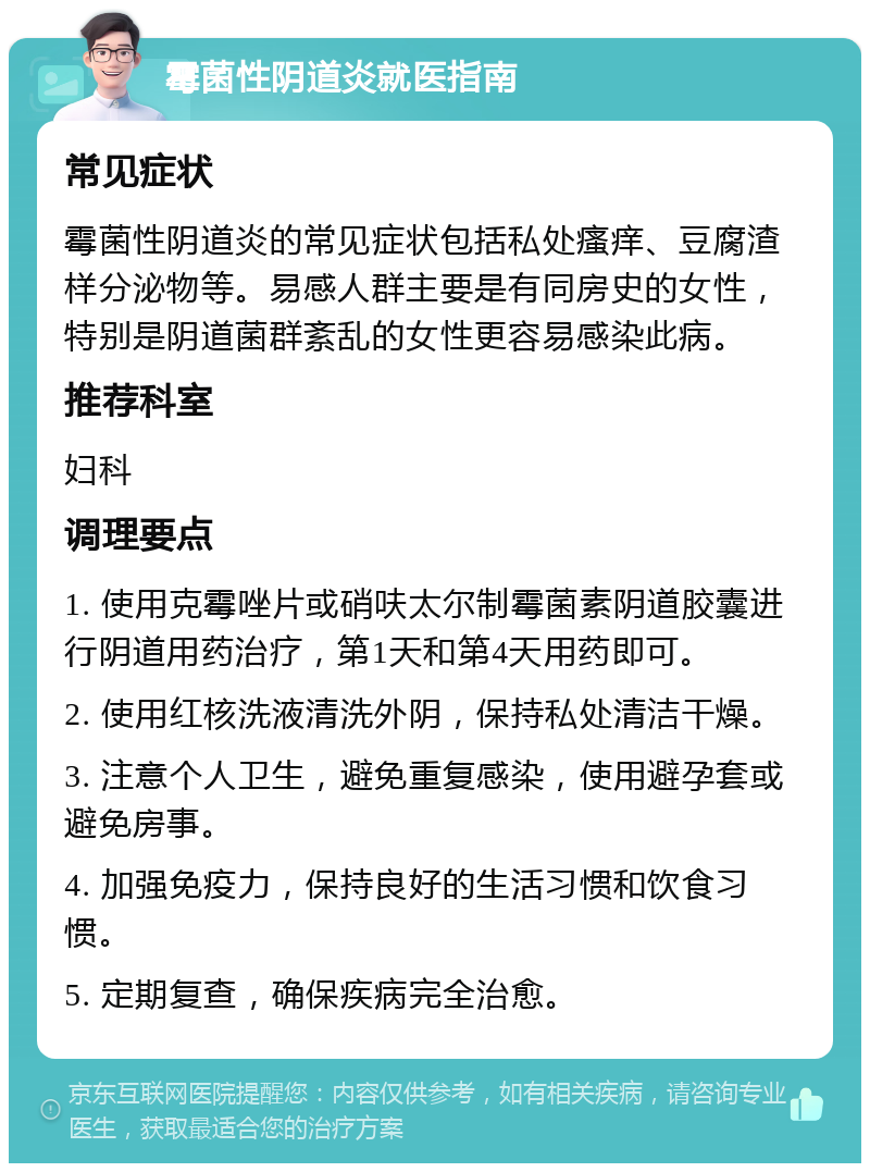 霉菌性阴道炎就医指南 常见症状 霉菌性阴道炎的常见症状包括私处瘙痒、豆腐渣样分泌物等。易感人群主要是有同房史的女性，特别是阴道菌群紊乱的女性更容易感染此病。 推荐科室 妇科 调理要点 1. 使用克霉唑片或硝呋太尔制霉菌素阴道胶囊进行阴道用药治疗，第1天和第4天用药即可。 2. 使用红核洗液清洗外阴，保持私处清洁干燥。 3. 注意个人卫生，避免重复感染，使用避孕套或避免房事。 4. 加强免疫力，保持良好的生活习惯和饮食习惯。 5. 定期复查，确保疾病完全治愈。