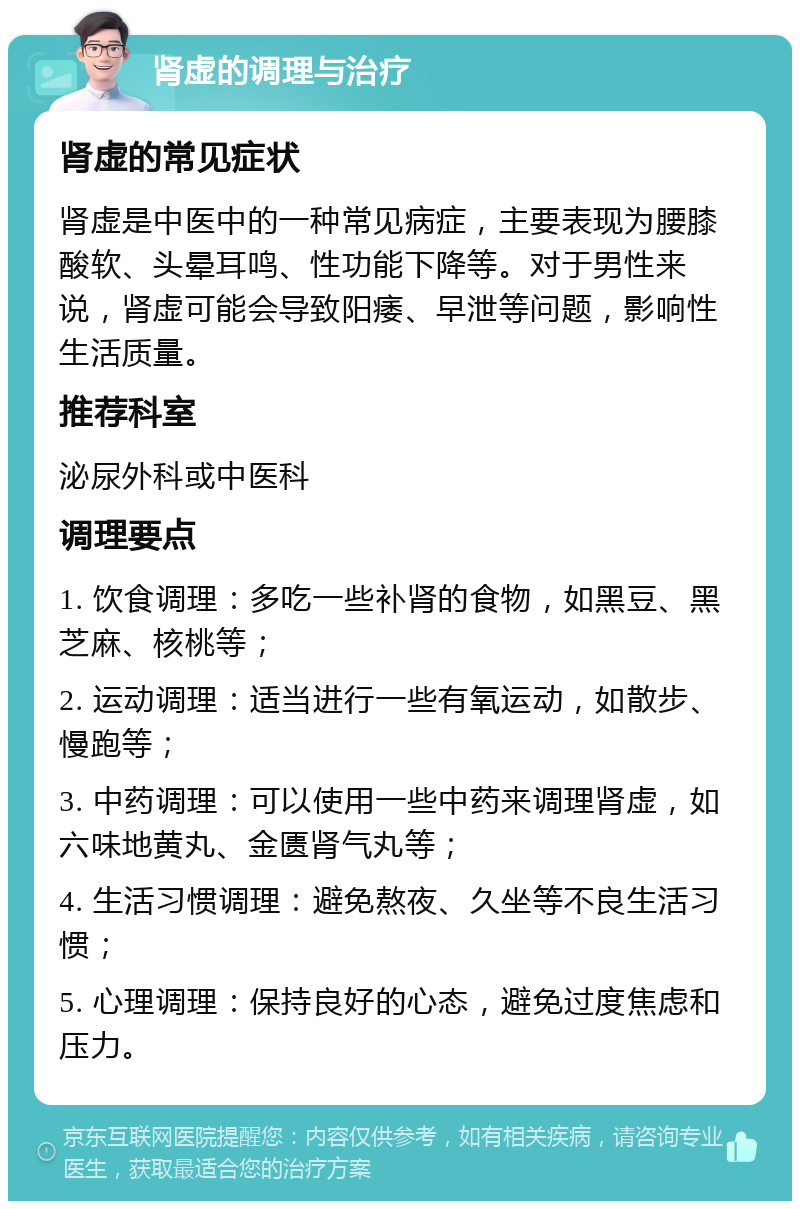 肾虚的调理与治疗 肾虚的常见症状 肾虚是中医中的一种常见病症，主要表现为腰膝酸软、头晕耳鸣、性功能下降等。对于男性来说，肾虚可能会导致阳痿、早泄等问题，影响性生活质量。 推荐科室 泌尿外科或中医科 调理要点 1. 饮食调理：多吃一些补肾的食物，如黑豆、黑芝麻、核桃等； 2. 运动调理：适当进行一些有氧运动，如散步、慢跑等； 3. 中药调理：可以使用一些中药来调理肾虚，如六味地黄丸、金匮肾气丸等； 4. 生活习惯调理：避免熬夜、久坐等不良生活习惯； 5. 心理调理：保持良好的心态，避免过度焦虑和压力。