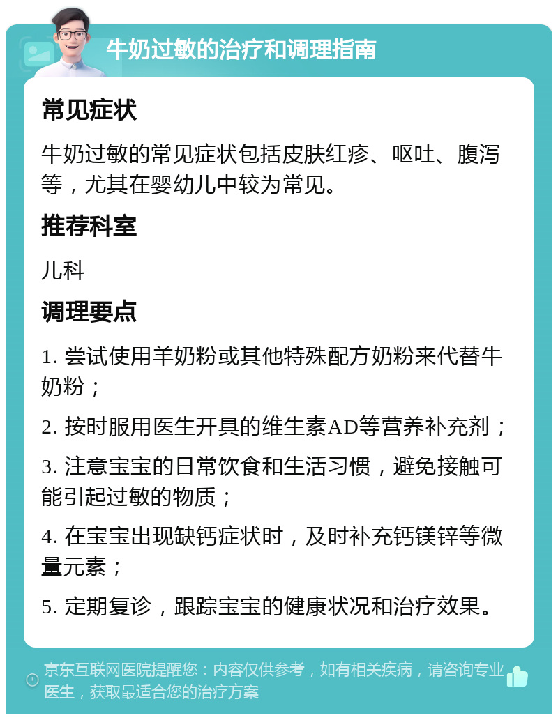 牛奶过敏的治疗和调理指南 常见症状 牛奶过敏的常见症状包括皮肤红疹、呕吐、腹泻等，尤其在婴幼儿中较为常见。 推荐科室 儿科 调理要点 1. 尝试使用羊奶粉或其他特殊配方奶粉来代替牛奶粉； 2. 按时服用医生开具的维生素AD等营养补充剂； 3. 注意宝宝的日常饮食和生活习惯，避免接触可能引起过敏的物质； 4. 在宝宝出现缺钙症状时，及时补充钙镁锌等微量元素； 5. 定期复诊，跟踪宝宝的健康状况和治疗效果。