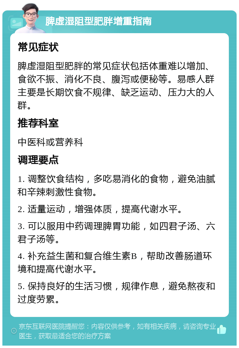 脾虚湿阻型肥胖增重指南 常见症状 脾虚湿阻型肥胖的常见症状包括体重难以增加、食欲不振、消化不良、腹泻或便秘等。易感人群主要是长期饮食不规律、缺乏运动、压力大的人群。 推荐科室 中医科或营养科 调理要点 1. 调整饮食结构，多吃易消化的食物，避免油腻和辛辣刺激性食物。 2. 适量运动，增强体质，提高代谢水平。 3. 可以服用中药调理脾胃功能，如四君子汤、六君子汤等。 4. 补充益生菌和复合维生素B，帮助改善肠道环境和提高代谢水平。 5. 保持良好的生活习惯，规律作息，避免熬夜和过度劳累。