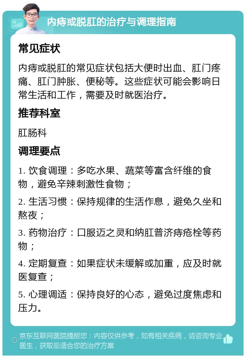 内痔或脱肛的治疗与调理指南 常见症状 内痔或脱肛的常见症状包括大便时出血、肛门疼痛、肛门肿胀、便秘等。这些症状可能会影响日常生活和工作，需要及时就医治疗。 推荐科室 肛肠科 调理要点 1. 饮食调理：多吃水果、蔬菜等富含纤维的食物，避免辛辣刺激性食物； 2. 生活习惯：保持规律的生活作息，避免久坐和熬夜； 3. 药物治疗：口服迈之灵和纳肛普济痔疮栓等药物； 4. 定期复查：如果症状未缓解或加重，应及时就医复查； 5. 心理调适：保持良好的心态，避免过度焦虑和压力。