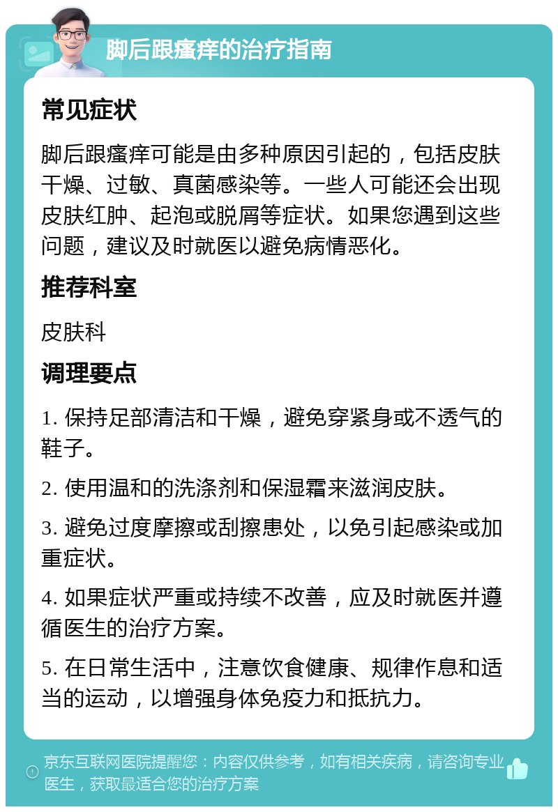 脚后跟瘙痒的治疗指南 常见症状 脚后跟瘙痒可能是由多种原因引起的，包括皮肤干燥、过敏、真菌感染等。一些人可能还会出现皮肤红肿、起泡或脱屑等症状。如果您遇到这些问题，建议及时就医以避免病情恶化。 推荐科室 皮肤科 调理要点 1. 保持足部清洁和干燥，避免穿紧身或不透气的鞋子。 2. 使用温和的洗涤剂和保湿霜来滋润皮肤。 3. 避免过度摩擦或刮擦患处，以免引起感染或加重症状。 4. 如果症状严重或持续不改善，应及时就医并遵循医生的治疗方案。 5. 在日常生活中，注意饮食健康、规律作息和适当的运动，以增强身体免疫力和抵抗力。