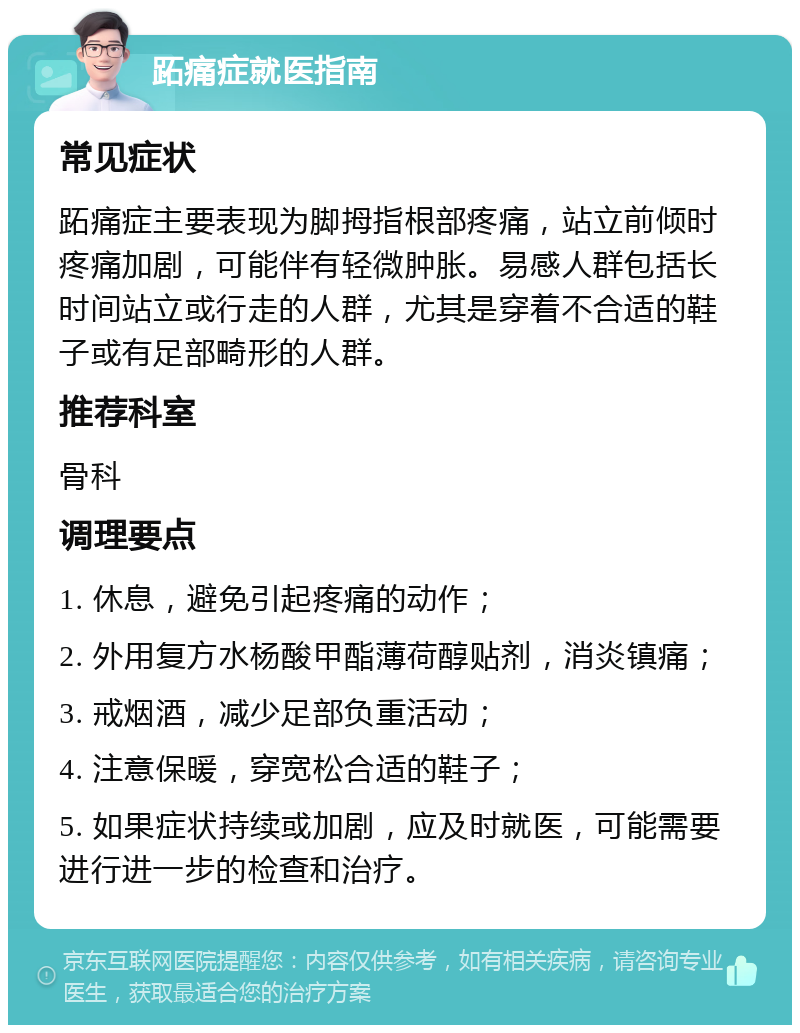 跖痛症就医指南 常见症状 跖痛症主要表现为脚拇指根部疼痛，站立前倾时疼痛加剧，可能伴有轻微肿胀。易感人群包括长时间站立或行走的人群，尤其是穿着不合适的鞋子或有足部畸形的人群。 推荐科室 骨科 调理要点 1. 休息，避免引起疼痛的动作； 2. 外用复方水杨酸甲酯薄荷醇贴剂，消炎镇痛； 3. 戒烟酒，减少足部负重活动； 4. 注意保暖，穿宽松合适的鞋子； 5. 如果症状持续或加剧，应及时就医，可能需要进行进一步的检查和治疗。