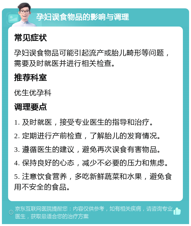 孕妇误食物品的影响与调理 常见症状 孕妇误食物品可能引起流产或胎儿畸形等问题，需要及时就医并进行相关检查。 推荐科室 优生优孕科 调理要点 1. 及时就医，接受专业医生的指导和治疗。 2. 定期进行产前检查，了解胎儿的发育情况。 3. 遵循医生的建议，避免再次误食有害物品。 4. 保持良好的心态，减少不必要的压力和焦虑。 5. 注意饮食营养，多吃新鲜蔬菜和水果，避免食用不安全的食品。