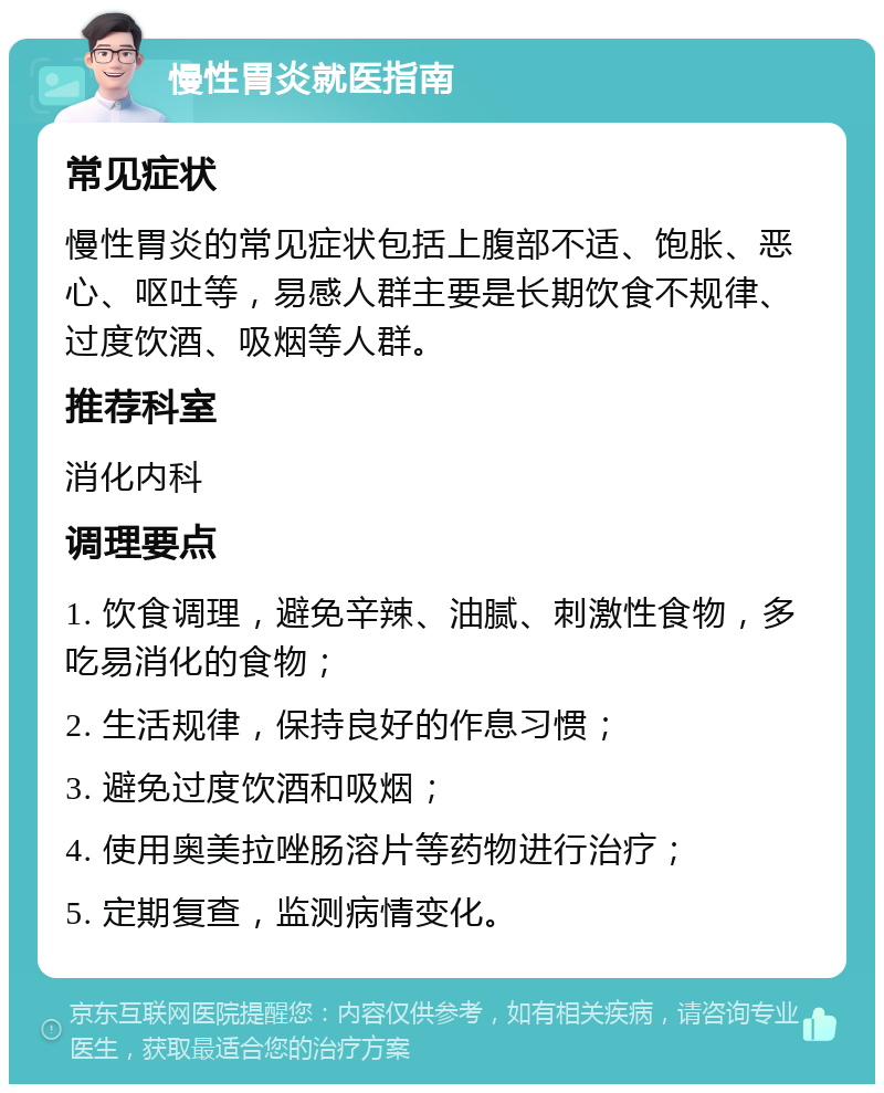 慢性胃炎就医指南 常见症状 慢性胃炎的常见症状包括上腹部不适、饱胀、恶心、呕吐等，易感人群主要是长期饮食不规律、过度饮酒、吸烟等人群。 推荐科室 消化内科 调理要点 1. 饮食调理，避免辛辣、油腻、刺激性食物，多吃易消化的食物； 2. 生活规律，保持良好的作息习惯； 3. 避免过度饮酒和吸烟； 4. 使用奥美拉唑肠溶片等药物进行治疗； 5. 定期复查，监测病情变化。