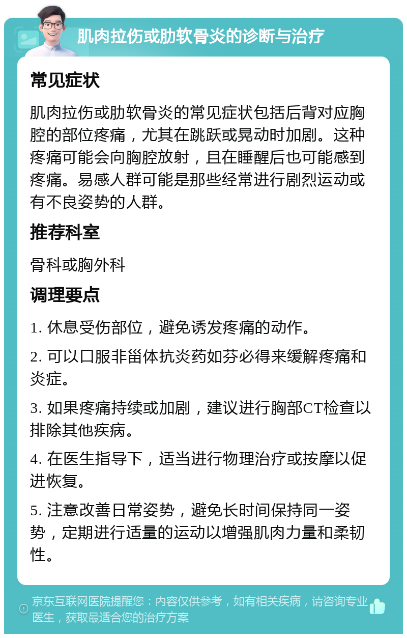 肌肉拉伤或肋软骨炎的诊断与治疗 常见症状 肌肉拉伤或肋软骨炎的常见症状包括后背对应胸腔的部位疼痛，尤其在跳跃或晃动时加剧。这种疼痛可能会向胸腔放射，且在睡醒后也可能感到疼痛。易感人群可能是那些经常进行剧烈运动或有不良姿势的人群。 推荐科室 骨科或胸外科 调理要点 1. 休息受伤部位，避免诱发疼痛的动作。 2. 可以口服非甾体抗炎药如芬必得来缓解疼痛和炎症。 3. 如果疼痛持续或加剧，建议进行胸部CT检查以排除其他疾病。 4. 在医生指导下，适当进行物理治疗或按摩以促进恢复。 5. 注意改善日常姿势，避免长时间保持同一姿势，定期进行适量的运动以增强肌肉力量和柔韧性。