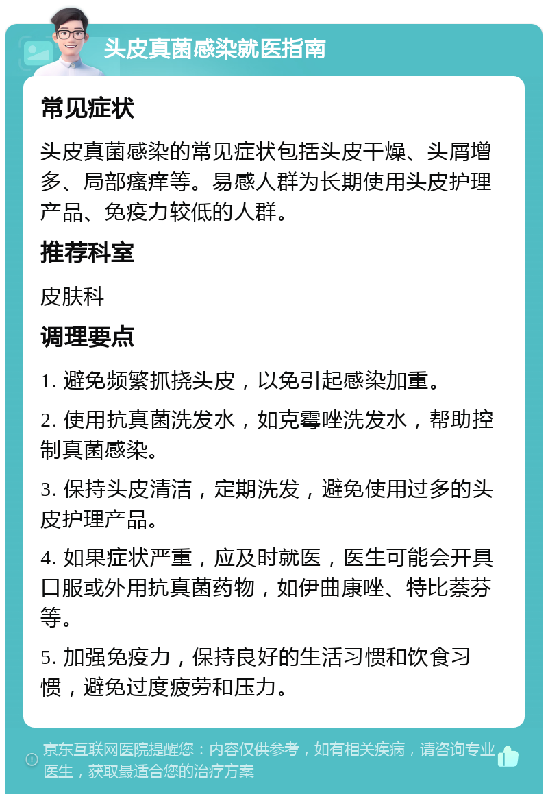 头皮真菌感染就医指南 常见症状 头皮真菌感染的常见症状包括头皮干燥、头屑增多、局部瘙痒等。易感人群为长期使用头皮护理产品、免疫力较低的人群。 推荐科室 皮肤科 调理要点 1. 避免频繁抓挠头皮，以免引起感染加重。 2. 使用抗真菌洗发水，如克霉唑洗发水，帮助控制真菌感染。 3. 保持头皮清洁，定期洗发，避免使用过多的头皮护理产品。 4. 如果症状严重，应及时就医，医生可能会开具口服或外用抗真菌药物，如伊曲康唑、特比萘芬等。 5. 加强免疫力，保持良好的生活习惯和饮食习惯，避免过度疲劳和压力。