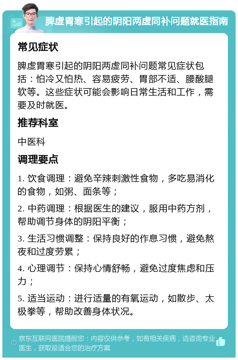 脾虚胃寒引起的阴阳两虚同补问题就医指南 常见症状 脾虚胃寒引起的阴阳两虚同补问题常见症状包括：怕冷又怕热、容易疲劳、胃部不适、腰酸腿软等。这些症状可能会影响日常生活和工作，需要及时就医。 推荐科室 中医科 调理要点 1. 饮食调理：避免辛辣刺激性食物，多吃易消化的食物，如粥、面条等； 2. 中药调理：根据医生的建议，服用中药方剂，帮助调节身体的阴阳平衡； 3. 生活习惯调整：保持良好的作息习惯，避免熬夜和过度劳累； 4. 心理调节：保持心情舒畅，避免过度焦虑和压力； 5. 适当运动：进行适量的有氧运动，如散步、太极拳等，帮助改善身体状况。