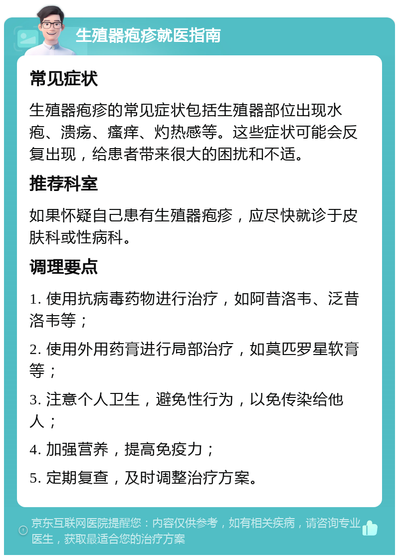 生殖器疱疹就医指南 常见症状 生殖器疱疹的常见症状包括生殖器部位出现水疱、溃疡、瘙痒、灼热感等。这些症状可能会反复出现，给患者带来很大的困扰和不适。 推荐科室 如果怀疑自己患有生殖器疱疹，应尽快就诊于皮肤科或性病科。 调理要点 1. 使用抗病毒药物进行治疗，如阿昔洛韦、泛昔洛韦等； 2. 使用外用药膏进行局部治疗，如莫匹罗星软膏等； 3. 注意个人卫生，避免性行为，以免传染给他人； 4. 加强营养，提高免疫力； 5. 定期复查，及时调整治疗方案。