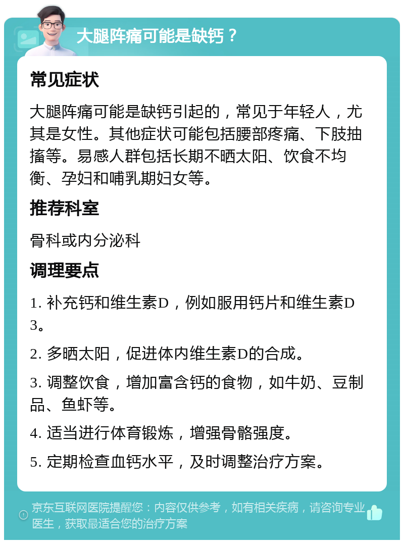 大腿阵痛可能是缺钙？ 常见症状 大腿阵痛可能是缺钙引起的，常见于年轻人，尤其是女性。其他症状可能包括腰部疼痛、下肢抽搐等。易感人群包括长期不晒太阳、饮食不均衡、孕妇和哺乳期妇女等。 推荐科室 骨科或内分泌科 调理要点 1. 补充钙和维生素D，例如服用钙片和维生素D3。 2. 多晒太阳，促进体内维生素D的合成。 3. 调整饮食，增加富含钙的食物，如牛奶、豆制品、鱼虾等。 4. 适当进行体育锻炼，增强骨骼强度。 5. 定期检查血钙水平，及时调整治疗方案。