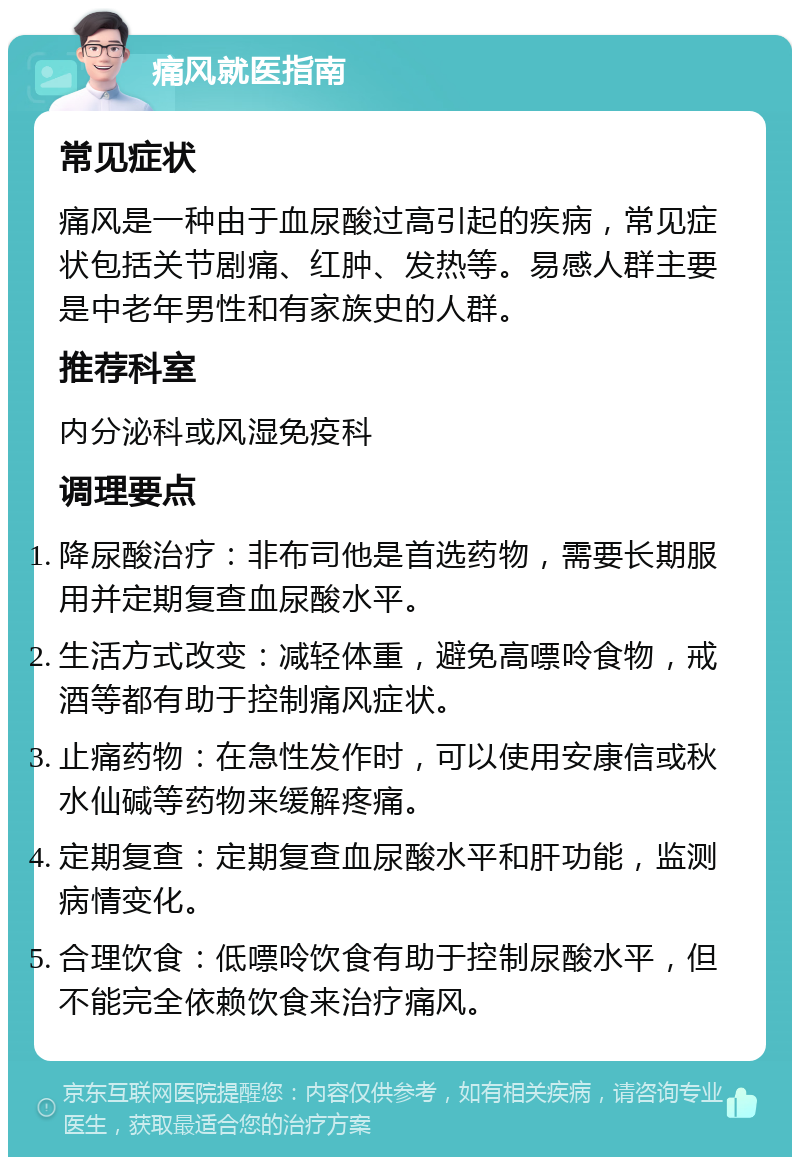 痛风就医指南 常见症状 痛风是一种由于血尿酸过高引起的疾病，常见症状包括关节剧痛、红肿、发热等。易感人群主要是中老年男性和有家族史的人群。 推荐科室 内分泌科或风湿免疫科 调理要点 降尿酸治疗：非布司他是首选药物，需要长期服用并定期复查血尿酸水平。 生活方式改变：减轻体重，避免高嘌呤食物，戒酒等都有助于控制痛风症状。 止痛药物：在急性发作时，可以使用安康信或秋水仙碱等药物来缓解疼痛。 定期复查：定期复查血尿酸水平和肝功能，监测病情变化。 合理饮食：低嘌呤饮食有助于控制尿酸水平，但不能完全依赖饮食来治疗痛风。