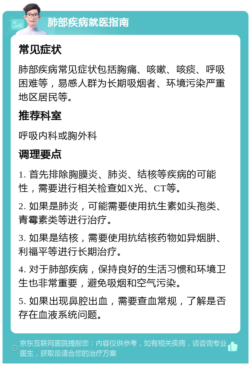 肺部疾病就医指南 常见症状 肺部疾病常见症状包括胸痛、咳嗽、咳痰、呼吸困难等，易感人群为长期吸烟者、环境污染严重地区居民等。 推荐科室 呼吸内科或胸外科 调理要点 1. 首先排除胸膜炎、肺炎、结核等疾病的可能性，需要进行相关检查如X光、CT等。 2. 如果是肺炎，可能需要使用抗生素如头孢类、青霉素类等进行治疗。 3. 如果是结核，需要使用抗结核药物如异烟肼、利福平等进行长期治疗。 4. 对于肺部疾病，保持良好的生活习惯和环境卫生也非常重要，避免吸烟和空气污染。 5. 如果出现鼻腔出血，需要查血常规，了解是否存在血液系统问题。