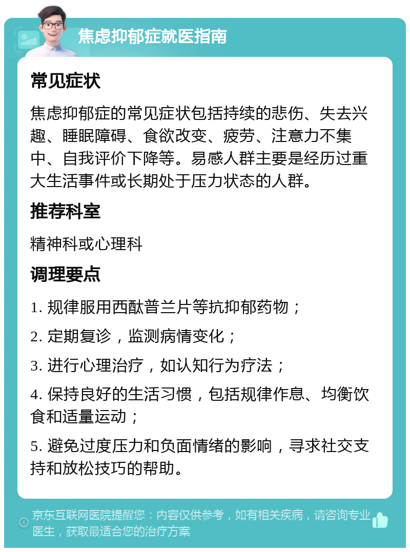 焦虑抑郁症就医指南 常见症状 焦虑抑郁症的常见症状包括持续的悲伤、失去兴趣、睡眠障碍、食欲改变、疲劳、注意力不集中、自我评价下降等。易感人群主要是经历过重大生活事件或长期处于压力状态的人群。 推荐科室 精神科或心理科 调理要点 1. 规律服用西酞普兰片等抗抑郁药物； 2. 定期复诊，监测病情变化； 3. 进行心理治疗，如认知行为疗法； 4. 保持良好的生活习惯，包括规律作息、均衡饮食和适量运动； 5. 避免过度压力和负面情绪的影响，寻求社交支持和放松技巧的帮助。