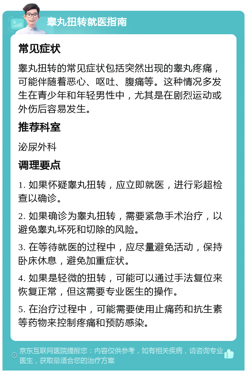 睾丸扭转就医指南 常见症状 睾丸扭转的常见症状包括突然出现的睾丸疼痛，可能伴随着恶心、呕吐、腹痛等。这种情况多发生在青少年和年轻男性中，尤其是在剧烈运动或外伤后容易发生。 推荐科室 泌尿外科 调理要点 1. 如果怀疑睾丸扭转，应立即就医，进行彩超检查以确诊。 2. 如果确诊为睾丸扭转，需要紧急手术治疗，以避免睾丸坏死和切除的风险。 3. 在等待就医的过程中，应尽量避免活动，保持卧床休息，避免加重症状。 4. 如果是轻微的扭转，可能可以通过手法复位来恢复正常，但这需要专业医生的操作。 5. 在治疗过程中，可能需要使用止痛药和抗生素等药物来控制疼痛和预防感染。