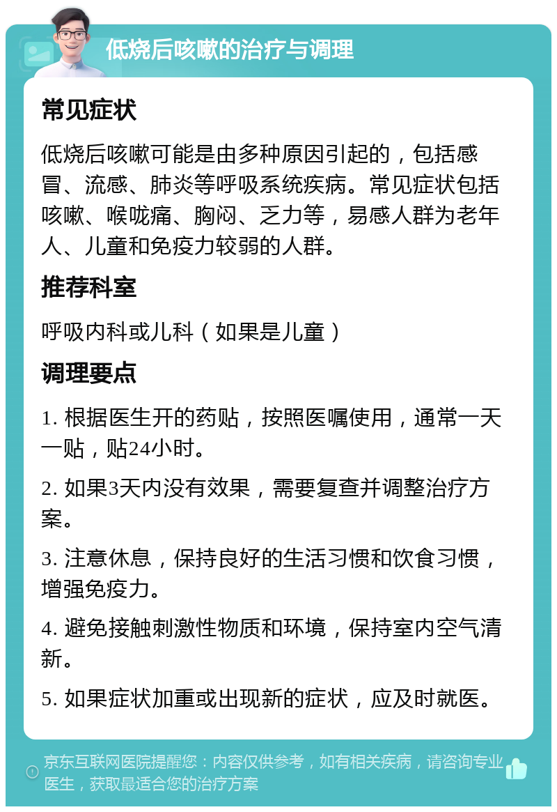 低烧后咳嗽的治疗与调理 常见症状 低烧后咳嗽可能是由多种原因引起的，包括感冒、流感、肺炎等呼吸系统疾病。常见症状包括咳嗽、喉咙痛、胸闷、乏力等，易感人群为老年人、儿童和免疫力较弱的人群。 推荐科室 呼吸内科或儿科（如果是儿童） 调理要点 1. 根据医生开的药贴，按照医嘱使用，通常一天一贴，贴24小时。 2. 如果3天内没有效果，需要复查并调整治疗方案。 3. 注意休息，保持良好的生活习惯和饮食习惯，增强免疫力。 4. 避免接触刺激性物质和环境，保持室内空气清新。 5. 如果症状加重或出现新的症状，应及时就医。