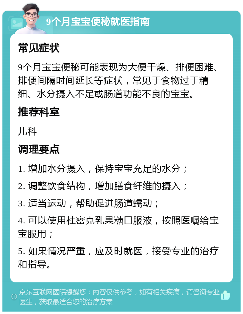 9个月宝宝便秘就医指南 常见症状 9个月宝宝便秘可能表现为大便干燥、排便困难、排便间隔时间延长等症状，常见于食物过于精细、水分摄入不足或肠道功能不良的宝宝。 推荐科室 儿科 调理要点 1. 增加水分摄入，保持宝宝充足的水分； 2. 调整饮食结构，增加膳食纤维的摄入； 3. 适当运动，帮助促进肠道蠕动； 4. 可以使用杜密克乳果糖口服液，按照医嘱给宝宝服用； 5. 如果情况严重，应及时就医，接受专业的治疗和指导。