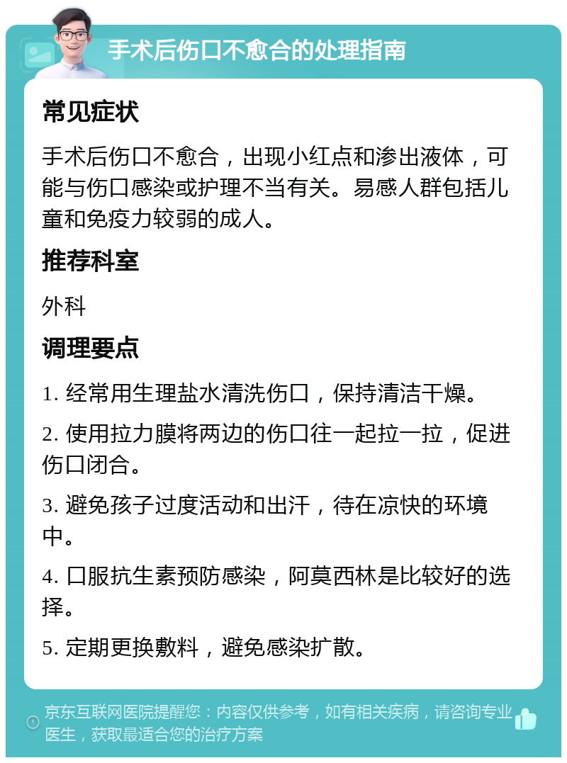 手术后伤口不愈合的处理指南 常见症状 手术后伤口不愈合，出现小红点和渗出液体，可能与伤口感染或护理不当有关。易感人群包括儿童和免疫力较弱的成人。 推荐科室 外科 调理要点 1. 经常用生理盐水清洗伤口，保持清洁干燥。 2. 使用拉力膜将两边的伤口往一起拉一拉，促进伤口闭合。 3. 避免孩子过度活动和出汗，待在凉快的环境中。 4. 口服抗生素预防感染，阿莫西林是比较好的选择。 5. 定期更换敷料，避免感染扩散。