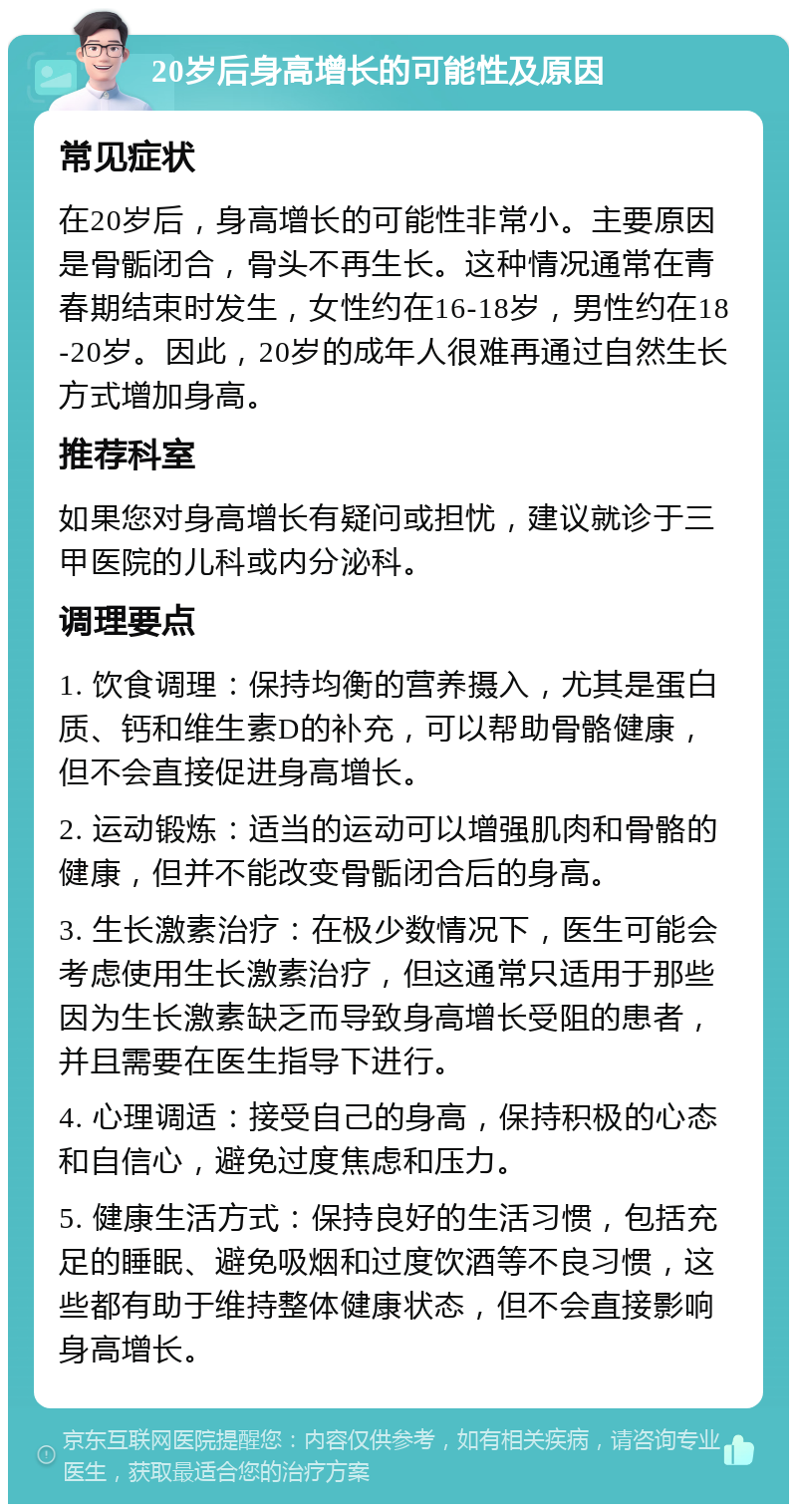 20岁后身高增长的可能性及原因 常见症状 在20岁后，身高增长的可能性非常小。主要原因是骨骺闭合，骨头不再生长。这种情况通常在青春期结束时发生，女性约在16-18岁，男性约在18-20岁。因此，20岁的成年人很难再通过自然生长方式增加身高。 推荐科室 如果您对身高增长有疑问或担忧，建议就诊于三甲医院的儿科或内分泌科。 调理要点 1. 饮食调理：保持均衡的营养摄入，尤其是蛋白质、钙和维生素D的补充，可以帮助骨骼健康，但不会直接促进身高增长。 2. 运动锻炼：适当的运动可以增强肌肉和骨骼的健康，但并不能改变骨骺闭合后的身高。 3. 生长激素治疗：在极少数情况下，医生可能会考虑使用生长激素治疗，但这通常只适用于那些因为生长激素缺乏而导致身高增长受阻的患者，并且需要在医生指导下进行。 4. 心理调适：接受自己的身高，保持积极的心态和自信心，避免过度焦虑和压力。 5. 健康生活方式：保持良好的生活习惯，包括充足的睡眠、避免吸烟和过度饮酒等不良习惯，这些都有助于维持整体健康状态，但不会直接影响身高增长。