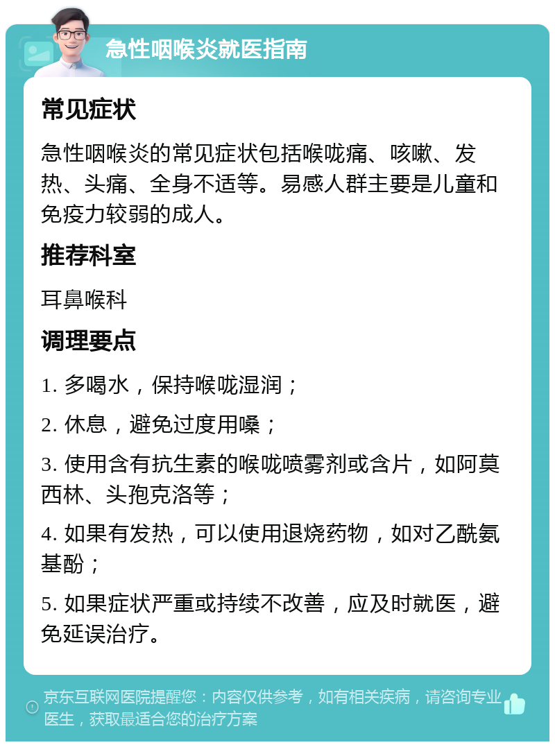 急性咽喉炎就医指南 常见症状 急性咽喉炎的常见症状包括喉咙痛、咳嗽、发热、头痛、全身不适等。易感人群主要是儿童和免疫力较弱的成人。 推荐科室 耳鼻喉科 调理要点 1. 多喝水，保持喉咙湿润； 2. 休息，避免过度用嗓； 3. 使用含有抗生素的喉咙喷雾剂或含片，如阿莫西林、头孢克洛等； 4. 如果有发热，可以使用退烧药物，如对乙酰氨基酚； 5. 如果症状严重或持续不改善，应及时就医，避免延误治疗。