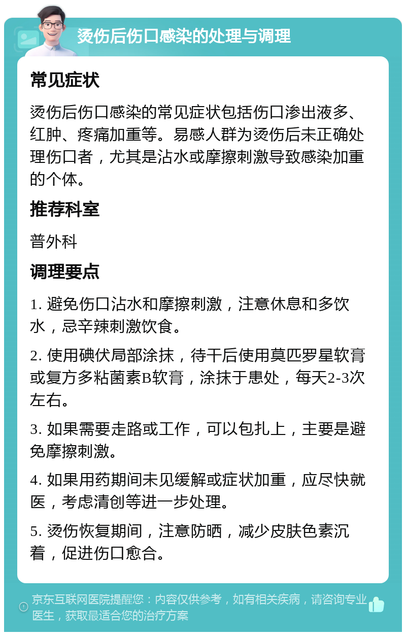 烫伤后伤口感染的处理与调理 常见症状 烫伤后伤口感染的常见症状包括伤口渗出液多、红肿、疼痛加重等。易感人群为烫伤后未正确处理伤口者，尤其是沾水或摩擦刺激导致感染加重的个体。 推荐科室 普外科 调理要点 1. 避免伤口沾水和摩擦刺激，注意休息和多饮水，忌辛辣刺激饮食。 2. 使用碘伏局部涂抹，待干后使用莫匹罗星软膏或复方多粘菌素B软膏，涂抹于患处，每天2-3次左右。 3. 如果需要走路或工作，可以包扎上，主要是避免摩擦刺激。 4. 如果用药期间未见缓解或症状加重，应尽快就医，考虑清创等进一步处理。 5. 烫伤恢复期间，注意防晒，减少皮肤色素沉着，促进伤口愈合。