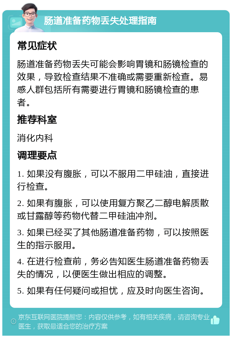 肠道准备药物丢失处理指南 常见症状 肠道准备药物丢失可能会影响胃镜和肠镜检查的效果，导致检查结果不准确或需要重新检查。易感人群包括所有需要进行胃镜和肠镜检查的患者。 推荐科室 消化内科 调理要点 1. 如果没有腹胀，可以不服用二甲硅油，直接进行检查。 2. 如果有腹胀，可以使用复方聚乙二醇电解质散或甘露醇等药物代替二甲硅油冲剂。 3. 如果已经买了其他肠道准备药物，可以按照医生的指示服用。 4. 在进行检查前，务必告知医生肠道准备药物丢失的情况，以便医生做出相应的调整。 5. 如果有任何疑问或担忧，应及时向医生咨询。