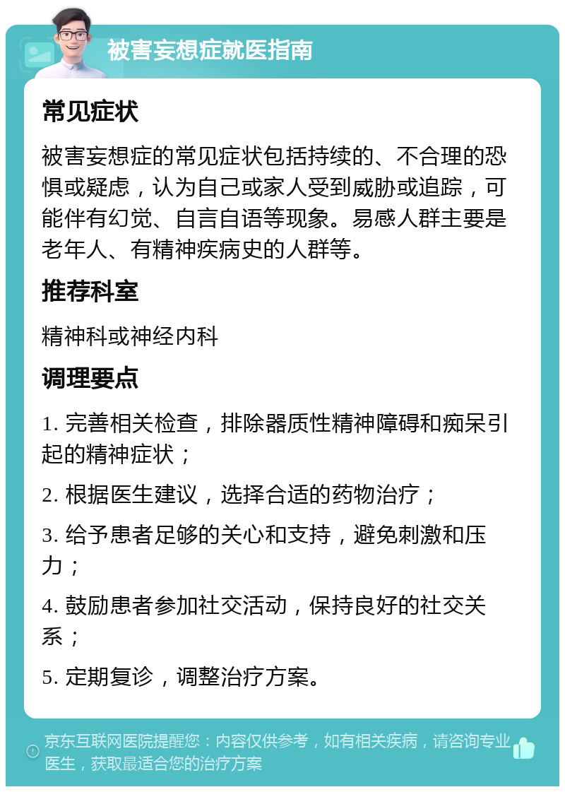 被害妄想症就医指南 常见症状 被害妄想症的常见症状包括持续的、不合理的恐惧或疑虑，认为自己或家人受到威胁或追踪，可能伴有幻觉、自言自语等现象。易感人群主要是老年人、有精神疾病史的人群等。 推荐科室 精神科或神经内科 调理要点 1. 完善相关检查，排除器质性精神障碍和痴呆引起的精神症状； 2. 根据医生建议，选择合适的药物治疗； 3. 给予患者足够的关心和支持，避免刺激和压力； 4. 鼓励患者参加社交活动，保持良好的社交关系； 5. 定期复诊，调整治疗方案。