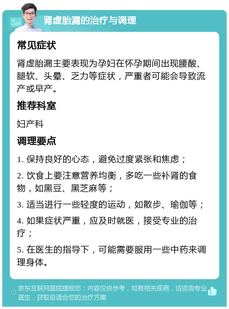 肾虚胎漏的治疗与调理 常见症状 肾虚胎漏主要表现为孕妇在怀孕期间出现腰酸、腿软、头晕、乏力等症状，严重者可能会导致流产或早产。 推荐科室 妇产科 调理要点 1. 保持良好的心态，避免过度紧张和焦虑； 2. 饮食上要注意营养均衡，多吃一些补肾的食物，如黑豆、黑芝麻等； 3. 适当进行一些轻度的运动，如散步、瑜伽等； 4. 如果症状严重，应及时就医，接受专业的治疗； 5. 在医生的指导下，可能需要服用一些中药来调理身体。