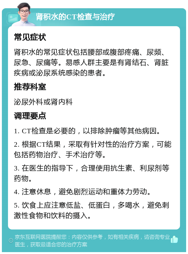 肾积水的CT检查与治疗 常见症状 肾积水的常见症状包括腰部或腹部疼痛、尿频、尿急、尿痛等。易感人群主要是有肾结石、肾脏疾病或泌尿系统感染的患者。 推荐科室 泌尿外科或肾内科 调理要点 1. CT检查是必要的，以排除肿瘤等其他病因。 2. 根据CT结果，采取有针对性的治疗方案，可能包括药物治疗、手术治疗等。 3. 在医生的指导下，合理使用抗生素、利尿剂等药物。 4. 注意休息，避免剧烈运动和重体力劳动。 5. 饮食上应注意低盐、低蛋白，多喝水，避免刺激性食物和饮料的摄入。