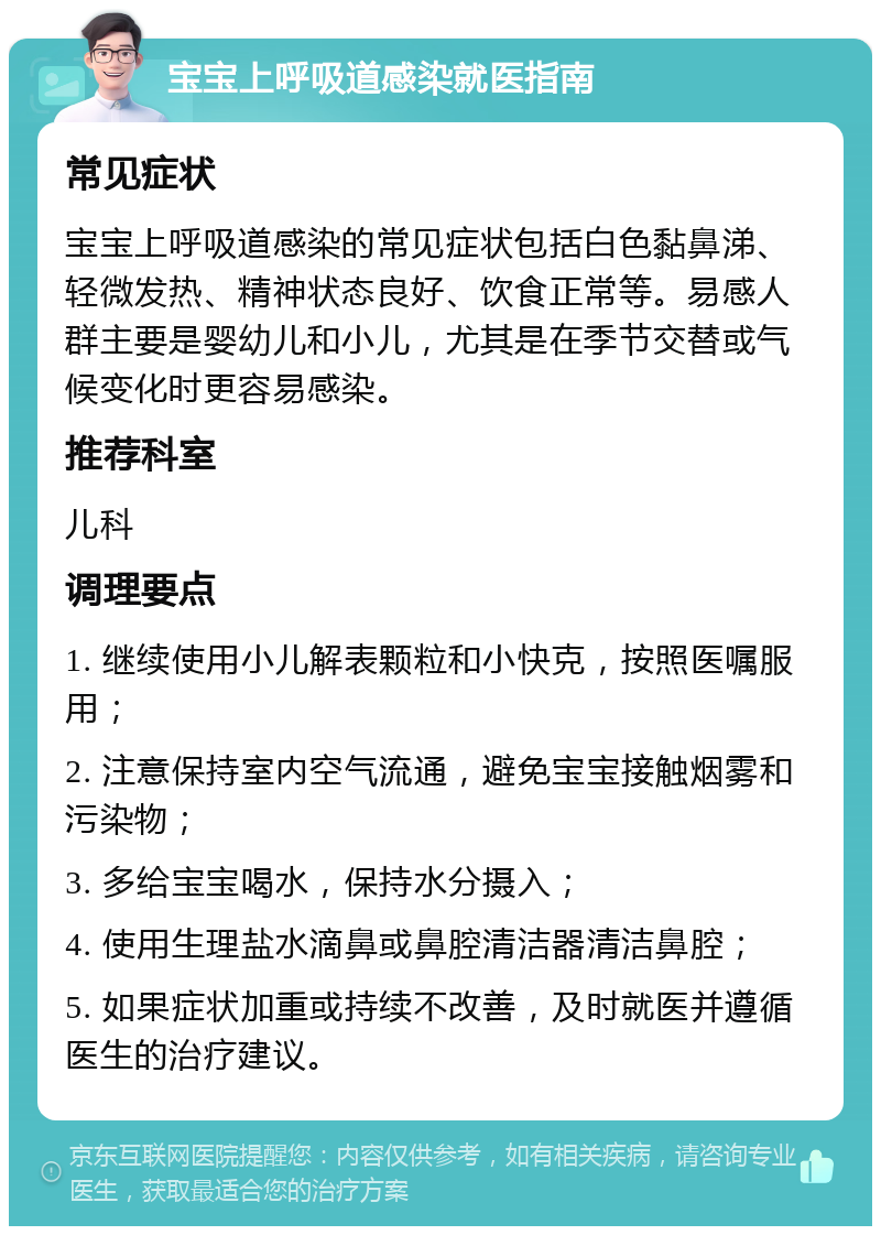 宝宝上呼吸道感染就医指南 常见症状 宝宝上呼吸道感染的常见症状包括白色黏鼻涕、轻微发热、精神状态良好、饮食正常等。易感人群主要是婴幼儿和小儿，尤其是在季节交替或气候变化时更容易感染。 推荐科室 儿科 调理要点 1. 继续使用小儿解表颗粒和小快克，按照医嘱服用； 2. 注意保持室内空气流通，避免宝宝接触烟雾和污染物； 3. 多给宝宝喝水，保持水分摄入； 4. 使用生理盐水滴鼻或鼻腔清洁器清洁鼻腔； 5. 如果症状加重或持续不改善，及时就医并遵循医生的治疗建议。