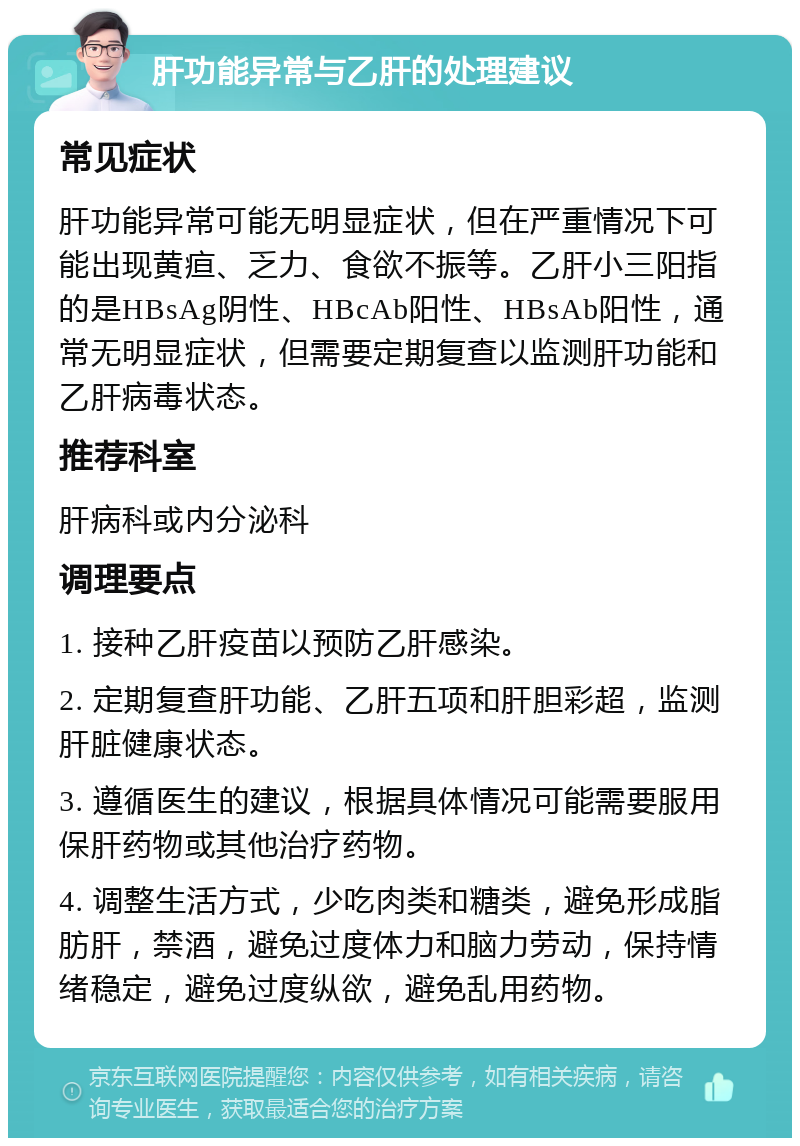 肝功能异常与乙肝的处理建议 常见症状 肝功能异常可能无明显症状，但在严重情况下可能出现黄疸、乏力、食欲不振等。乙肝小三阳指的是HBsAg阴性、HBcAb阳性、HBsAb阳性，通常无明显症状，但需要定期复查以监测肝功能和乙肝病毒状态。 推荐科室 肝病科或内分泌科 调理要点 1. 接种乙肝疫苗以预防乙肝感染。 2. 定期复查肝功能、乙肝五项和肝胆彩超，监测肝脏健康状态。 3. 遵循医生的建议，根据具体情况可能需要服用保肝药物或其他治疗药物。 4. 调整生活方式，少吃肉类和糖类，避免形成脂肪肝，禁酒，避免过度体力和脑力劳动，保持情绪稳定，避免过度纵欲，避免乱用药物。