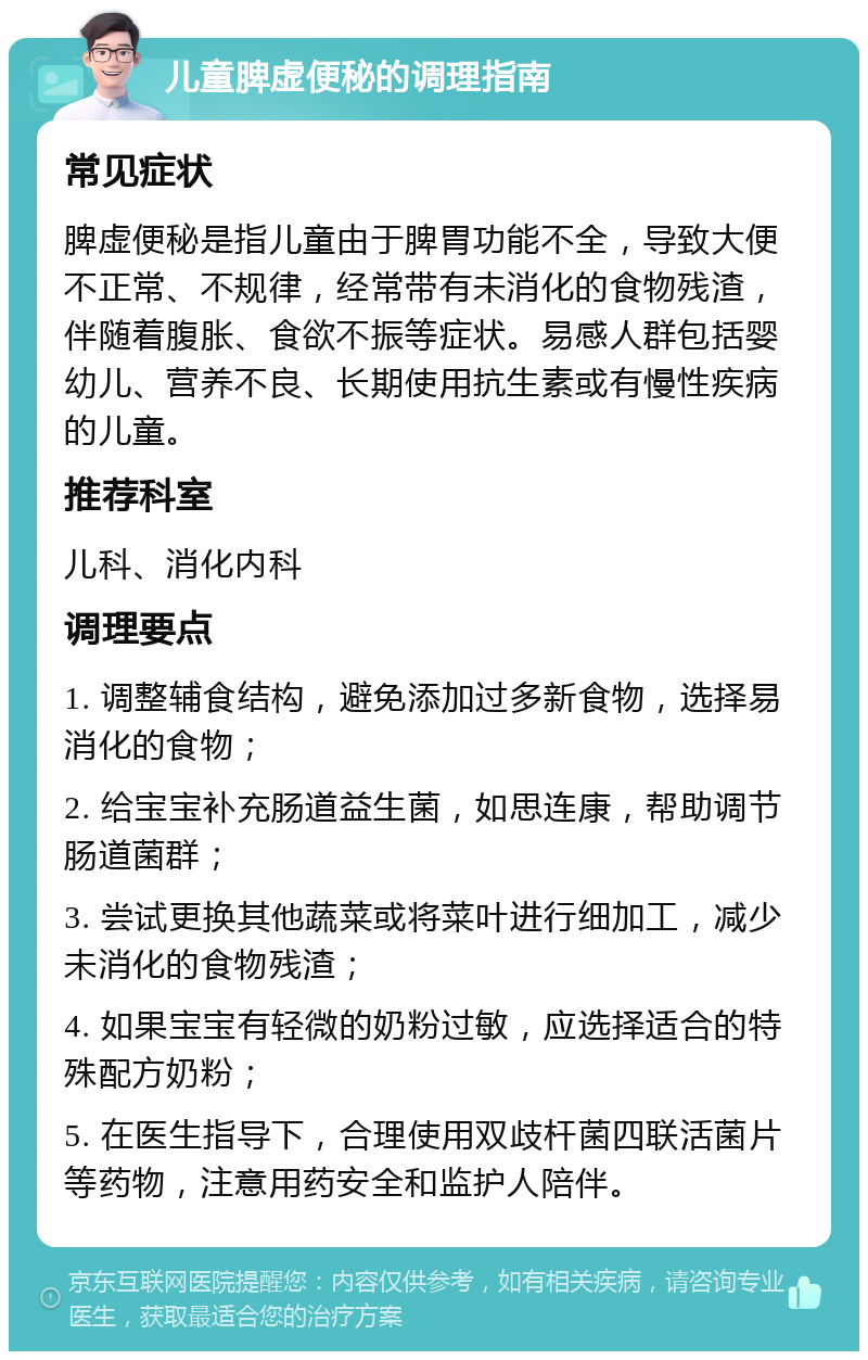 儿童脾虚便秘的调理指南 常见症状 脾虚便秘是指儿童由于脾胃功能不全，导致大便不正常、不规律，经常带有未消化的食物残渣，伴随着腹胀、食欲不振等症状。易感人群包括婴幼儿、营养不良、长期使用抗生素或有慢性疾病的儿童。 推荐科室 儿科、消化内科 调理要点 1. 调整辅食结构，避免添加过多新食物，选择易消化的食物； 2. 给宝宝补充肠道益生菌，如思连康，帮助调节肠道菌群； 3. 尝试更换其他蔬菜或将菜叶进行细加工，减少未消化的食物残渣； 4. 如果宝宝有轻微的奶粉过敏，应选择适合的特殊配方奶粉； 5. 在医生指导下，合理使用双歧杆菌四联活菌片等药物，注意用药安全和监护人陪伴。