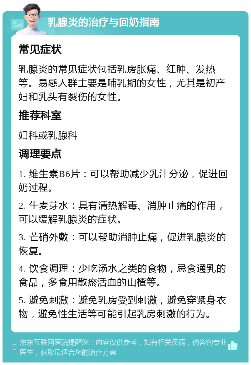 乳腺炎的治疗与回奶指南 常见症状 乳腺炎的常见症状包括乳房胀痛、红肿、发热等。易感人群主要是哺乳期的女性，尤其是初产妇和乳头有裂伤的女性。 推荐科室 妇科或乳腺科 调理要点 1. 维生素B6片：可以帮助减少乳汁分泌，促进回奶过程。 2. 生麦芽水：具有清热解毒、消肿止痛的作用，可以缓解乳腺炎的症状。 3. 芒硝外敷：可以帮助消肿止痛，促进乳腺炎的恢复。 4. 饮食调理：少吃汤水之类的食物，忌食通乳的食品，多食用散瘀活血的山楂等。 5. 避免刺激：避免乳房受到刺激，避免穿紧身衣物，避免性生活等可能引起乳房刺激的行为。